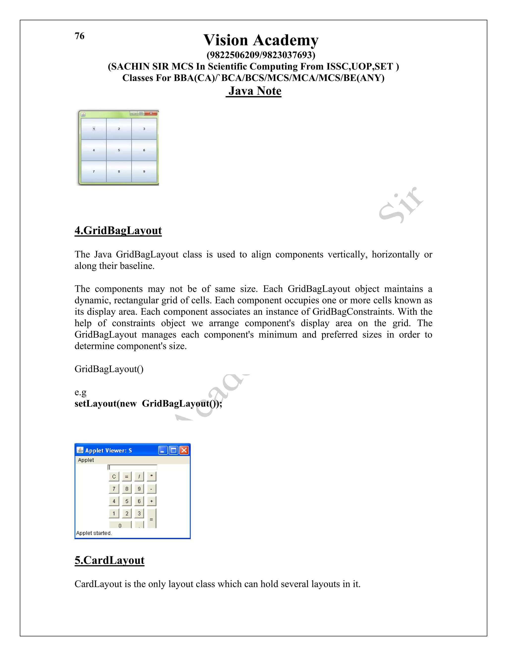Vision Academy
(9822506209/9823037693)
(SACHIN SIR MCS In Scientific Computing From ISSC,UOP,SET )
Classes For BBA(CA)/`BCA/BCS/MCS/MCA/MCS/BE(ANY)
Java Note
76
4.GridBagLayout
The Java GridBagLayout class is used to align components vertically, horizontally or
along their baseline.
The components may not be of same size. Each GridBagLayout object maintains a
dynamic, rectangular grid of cells. Each component occupies one or more cells known as
its display area. Each component associates an instance of GridBagConstraints. With the
help of constraints object we arrange component's display area on the grid. The
GridBagLayout manages each component's minimum and preferred sizes in order to
determine component's size.
GridBagLayout()
e.g
setLayout(new GridBagLayout());
5.CardLayout
CardLayout is the only layout class which can hold several layouts in it.
 