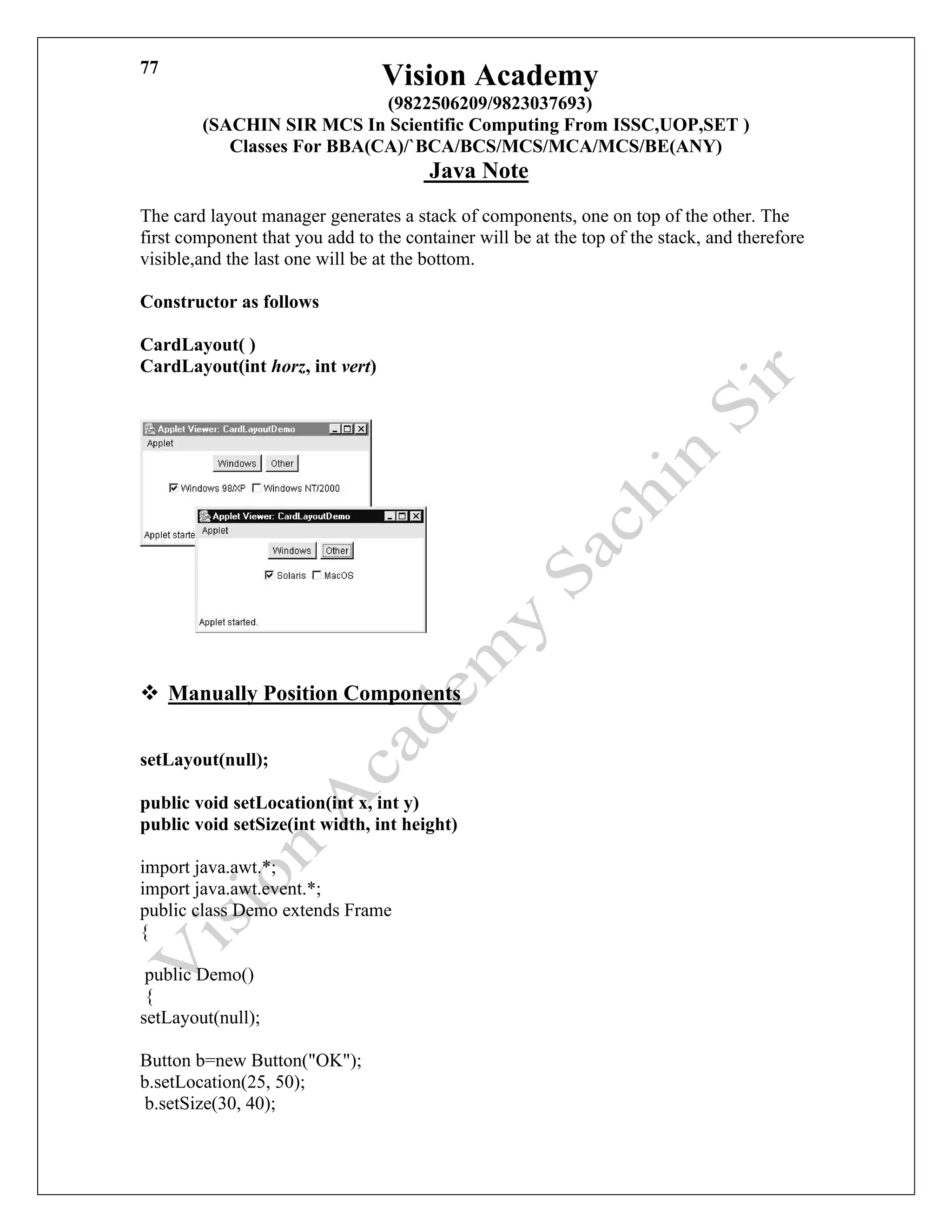Vision Academy
(9822506209/9823037693)
(SACHIN SIR MCS In Scientific Computing From ISSC,UOP,SET )
Classes For BBA(CA)/`BCA/BCS/MCS/MCA/MCS/BE(ANY)
Java Note
77
The card layout manager generates a stack of components, one on top of the other. The
first component that you add to the container will be at the top of the stack, and therefore
visible,and the last one will be at the bottom.
Constructor as follows
CardLayout( )
CardLayout(int horz, int vert)
❖ Manually Position Components
setLayout(null);
public void setLocation(int x, int y)
public void setSize(int width, int height)
import java.awt.*;
import java.awt.event.*;
public class Demo extends Frame
{
public Demo()
{
setLayout(null);
Button b=new Button("OK");
b.setLocation(25, 50);
b.setSize(30, 40);
 