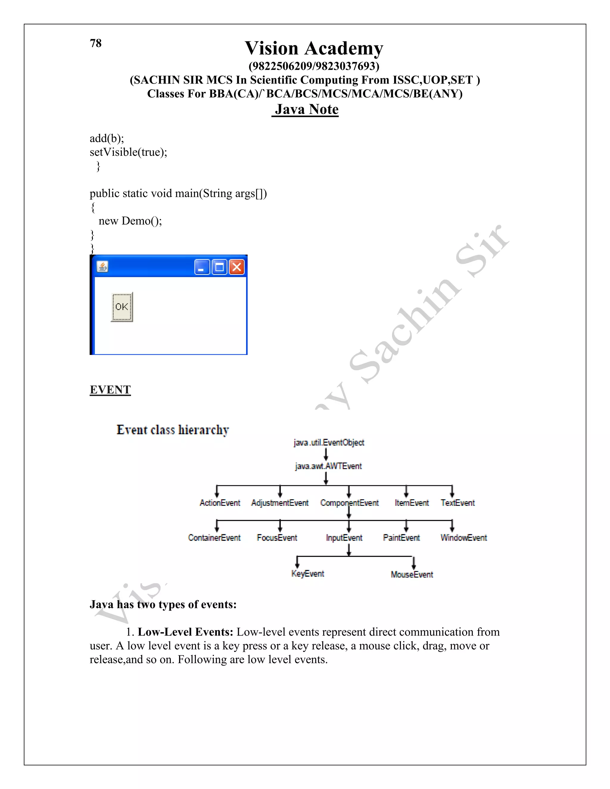 Vision Academy
(9822506209/9823037693)
(SACHIN SIR MCS In Scientific Computing From ISSC,UOP,SET )
Classes For BBA(CA)/`BCA/BCS/MCS/MCA/MCS/BE(ANY)
Java Note
78
add(b);
setVisible(true);
}
public static void main(String args[])
{
new Demo();
}
}
EVENT
Java has two types of events:
1. Low-Level Events: Low-level events represent direct communication from
user. A low level event is a key press or a key release, a mouse click, drag, move or
release,and so on. Following are low level events.
 
