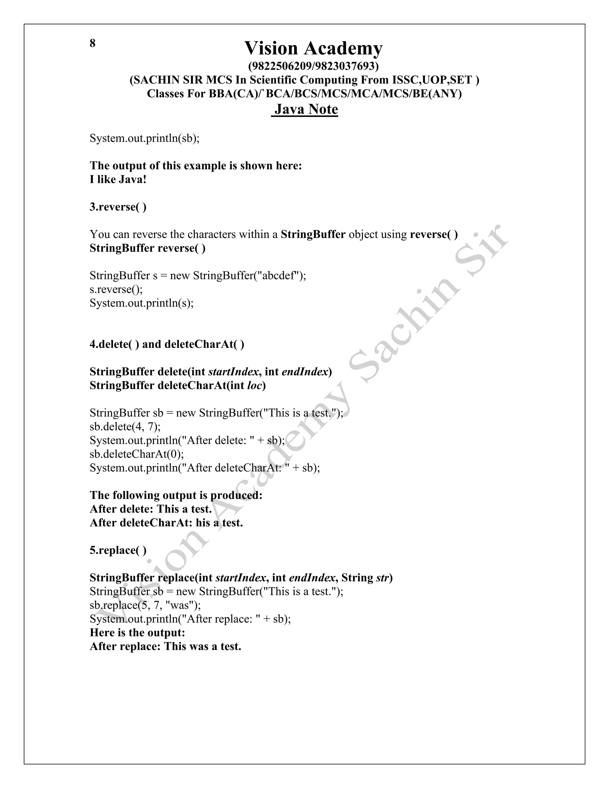 Vision Academy
(9822506209/9823037693)
(SACHIN SIR MCS In Scientific Computing From ISSC,UOP,SET )
Classes For BBA(CA)/`BCA/BCS/MCS/MCA/MCS/BE(ANY)
Java Note
8
System.out.println(sb);
The output of this example is shown here:
I like Java!
3.reverse( )
You can reverse the characters within a StringBuffer object using reverse( )
StringBuffer reverse( )
StringBuffer s = new StringBuffer("abcdef");
s.reverse();
System.out.println(s);
4.delete( ) and deleteCharAt( )
StringBuffer delete(int startIndex, int endIndex)
StringBuffer deleteCharAt(int loc)
StringBuffer sb = new StringBuffer("This is a test.");
sb.delete(4, 7);
System.out.println("After delete: " + sb);
sb.deleteCharAt(0);
System.out.println("After deleteCharAt: " + sb);
The following output is produced:
After delete: This a test.
After deleteCharAt: his a test.
5.replace( )
StringBuffer replace(int startIndex, int endIndex, String str)
StringBuffer sb = new StringBuffer("This is a test.");
sb.replace(5, 7, "was");
System.out.println("After replace: " + sb);
Here is the output:
After replace: This was a test.
 