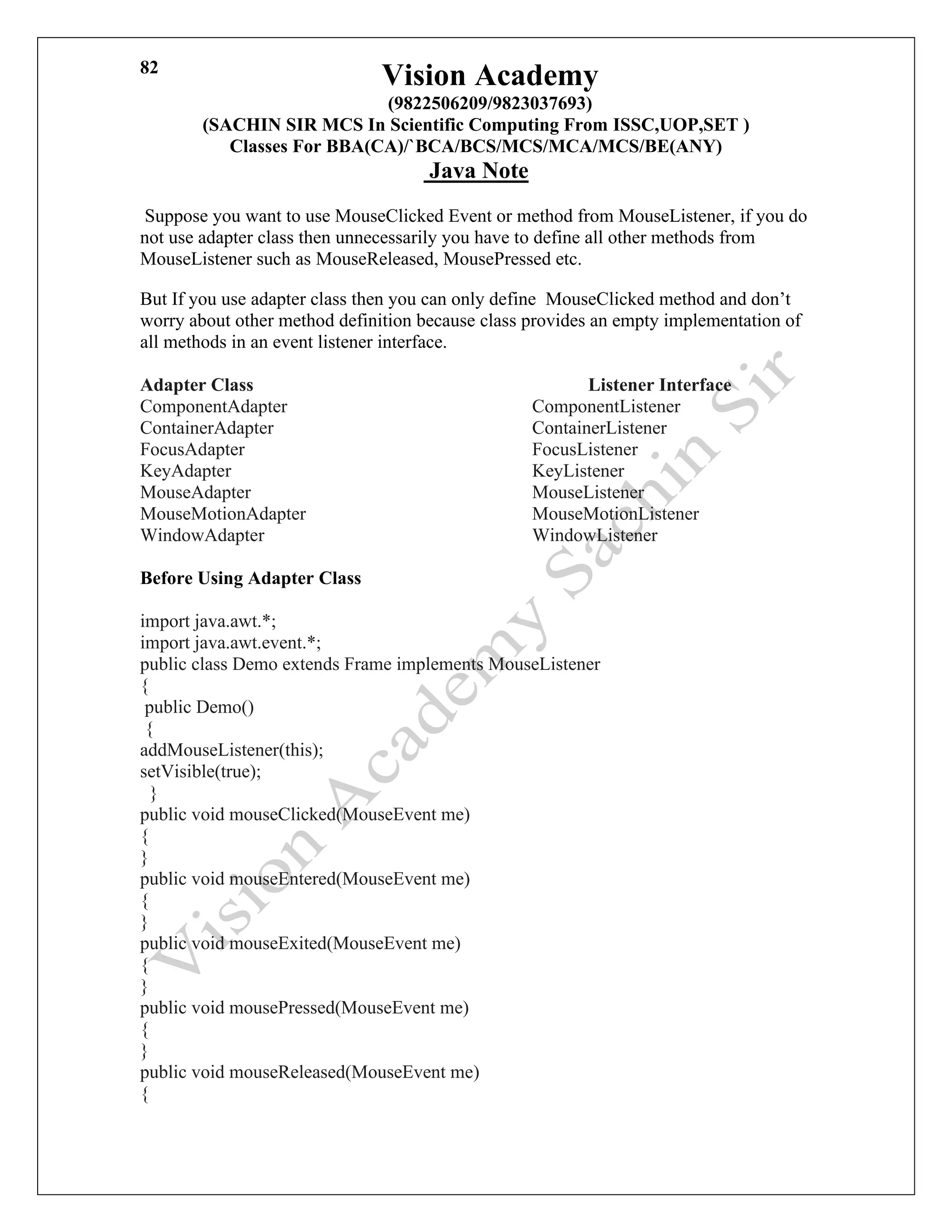 Vision Academy
(9822506209/9823037693)
(SACHIN SIR MCS In Scientific Computing From ISSC,UOP,SET )
Classes For BBA(CA)/`BCA/BCS/MCS/MCA/MCS/BE(ANY)
Java Note
82
Suppose you want to use MouseClicked Event or method from MouseListener, if you do
not use adapter class then unnecessarily you have to define all other methods from
MouseListener such as MouseReleased, MousePressed etc.
But If you use adapter class then you can only define MouseClicked method and don’t
worry about other method definition because class provides an empty implementation of
all methods in an event listener interface.
Adapter Class Listener Interface
ComponentAdapter ComponentListener
ContainerAdapter ContainerListener
FocusAdapter FocusListener
KeyAdapter KeyListener
MouseAdapter MouseListener
MouseMotionAdapter MouseMotionListener
WindowAdapter WindowListener
Before Using Adapter Class
import java.awt.*;
import java.awt.event.*;
public class Demo extends Frame implements MouseListener
{
public Demo()
{
addMouseListener(this);
setVisible(true);
}
public void mouseClicked(MouseEvent me)
{
}
public void mouseEntered(MouseEvent me)
{
}
public void mouseExited(MouseEvent me)
{
}
public void mousePressed(MouseEvent me)
{
}
public void mouseReleased(MouseEvent me)
{
 