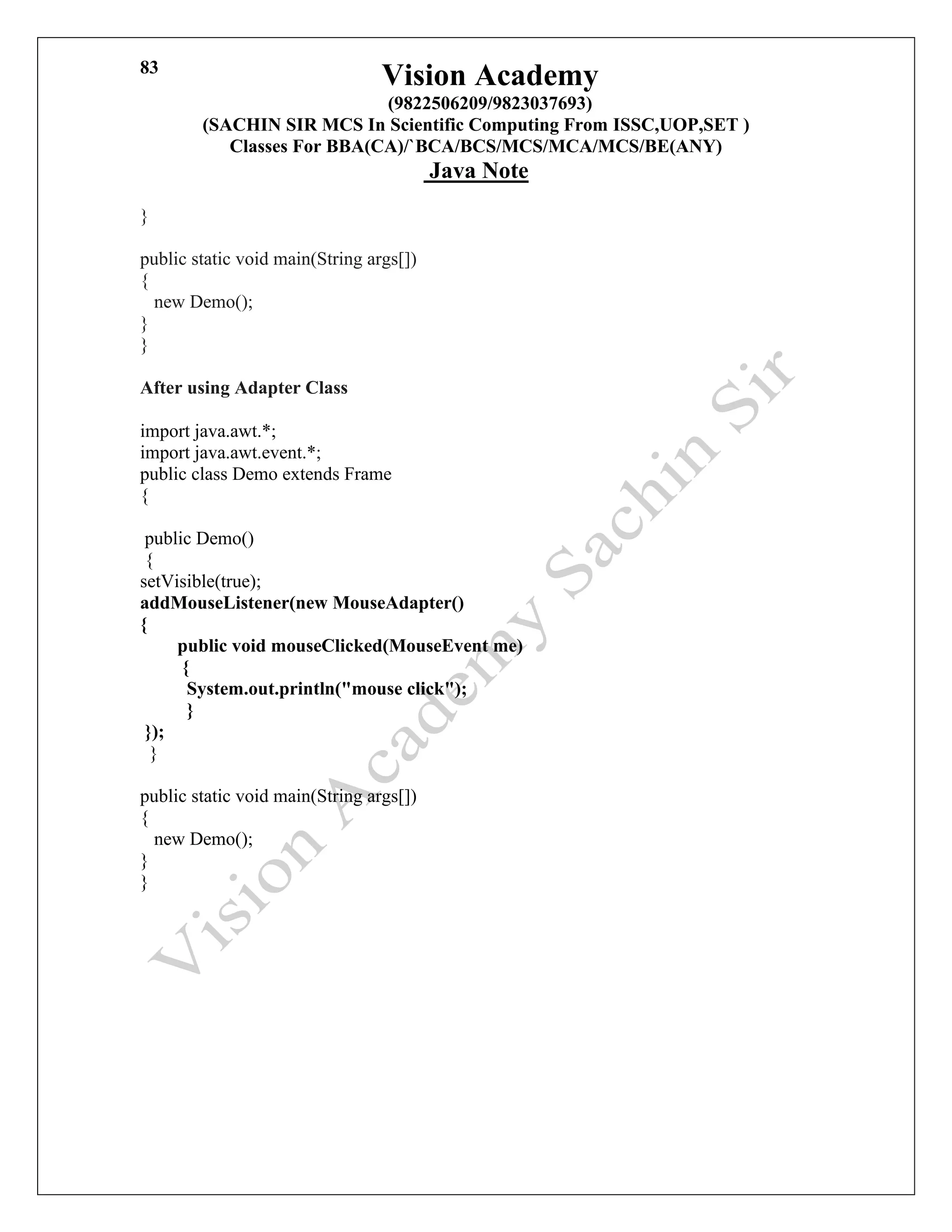 Vision Academy
(9822506209/9823037693)
(SACHIN SIR MCS In Scientific Computing From ISSC,UOP,SET )
Classes For BBA(CA)/`BCA/BCS/MCS/MCA/MCS/BE(ANY)
Java Note
83
}
public static void main(String args[])
{
new Demo();
}
}
After using Adapter Class
import java.awt.*;
import java.awt.event.*;
public class Demo extends Frame
{
public Demo()
{
setVisible(true);
addMouseListener(new MouseAdapter()
{
public void mouseClicked(MouseEvent me)
{
System.out.println("mouse click");
}
});
}
public static void main(String args[])
{
new Demo();
}
}
 