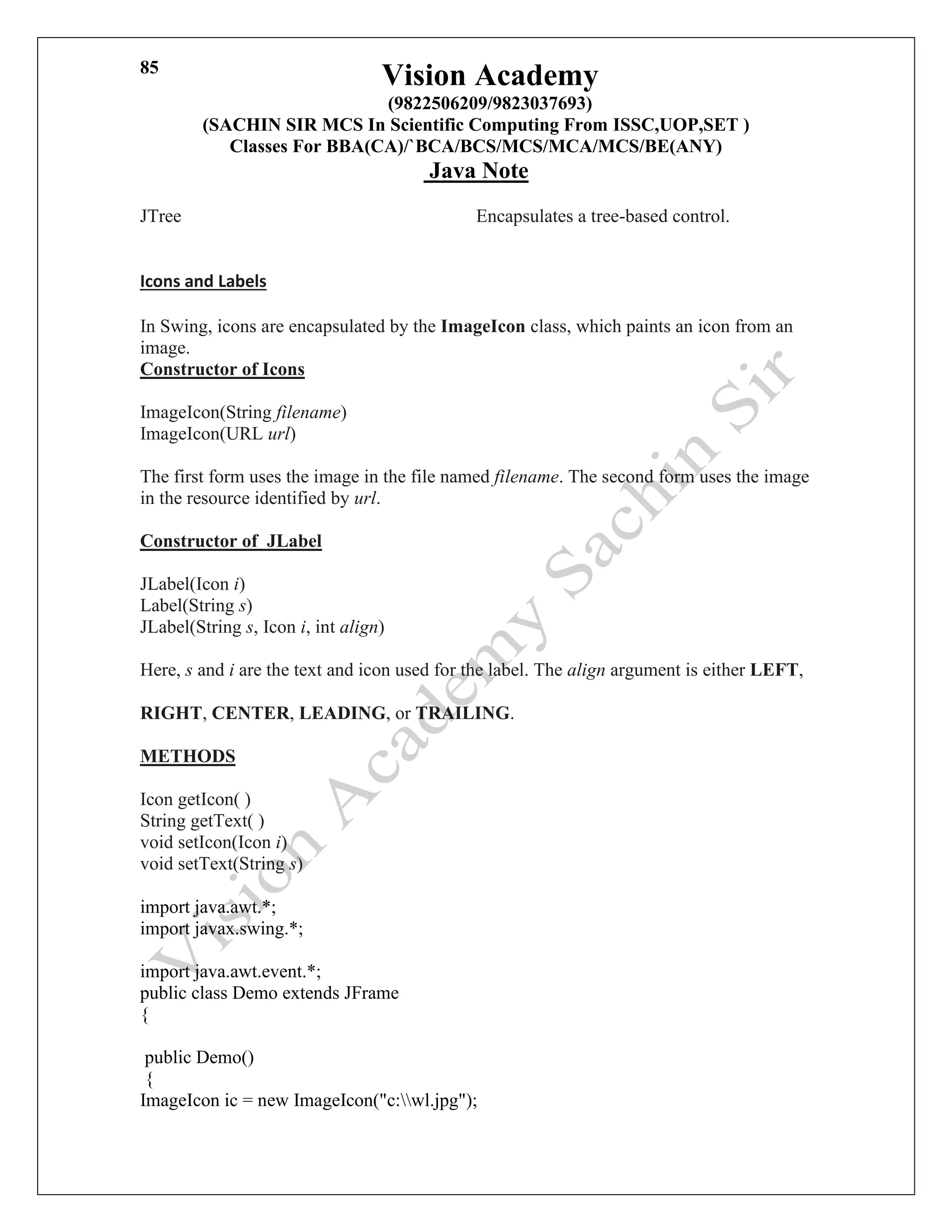 Vision Academy
(9822506209/9823037693)
(SACHIN SIR MCS In Scientific Computing From ISSC,UOP,SET )
Classes For BBA(CA)/`BCA/BCS/MCS/MCA/MCS/BE(ANY)
Java Note
85
JTree Encapsulates a tree-based control.
Icons and Labels
In Swing, icons are encapsulated by the ImageIcon class, which paints an icon from an
image.
Constructor of Icons
ImageIcon(String filename)
ImageIcon(URL url)
The first form uses the image in the file named filename. The second form uses the image
in the resource identified by url.
Constructor of JLabel
JLabel(Icon i)
Label(String s)
JLabel(String s, Icon i, int align)
Here, s and i are the text and icon used for the label. The align argument is either LEFT,
RIGHT, CENTER, LEADING, or TRAILING.
METHODS
Icon getIcon( )
String getText( )
void setIcon(Icon i)
void setText(String s)
import java.awt.*;
import javax.swing.*;
import java.awt.event.*;
public class Demo extends JFrame
{
public Demo()
{
ImageIcon ic = new ImageIcon("c:wl.jpg");
 