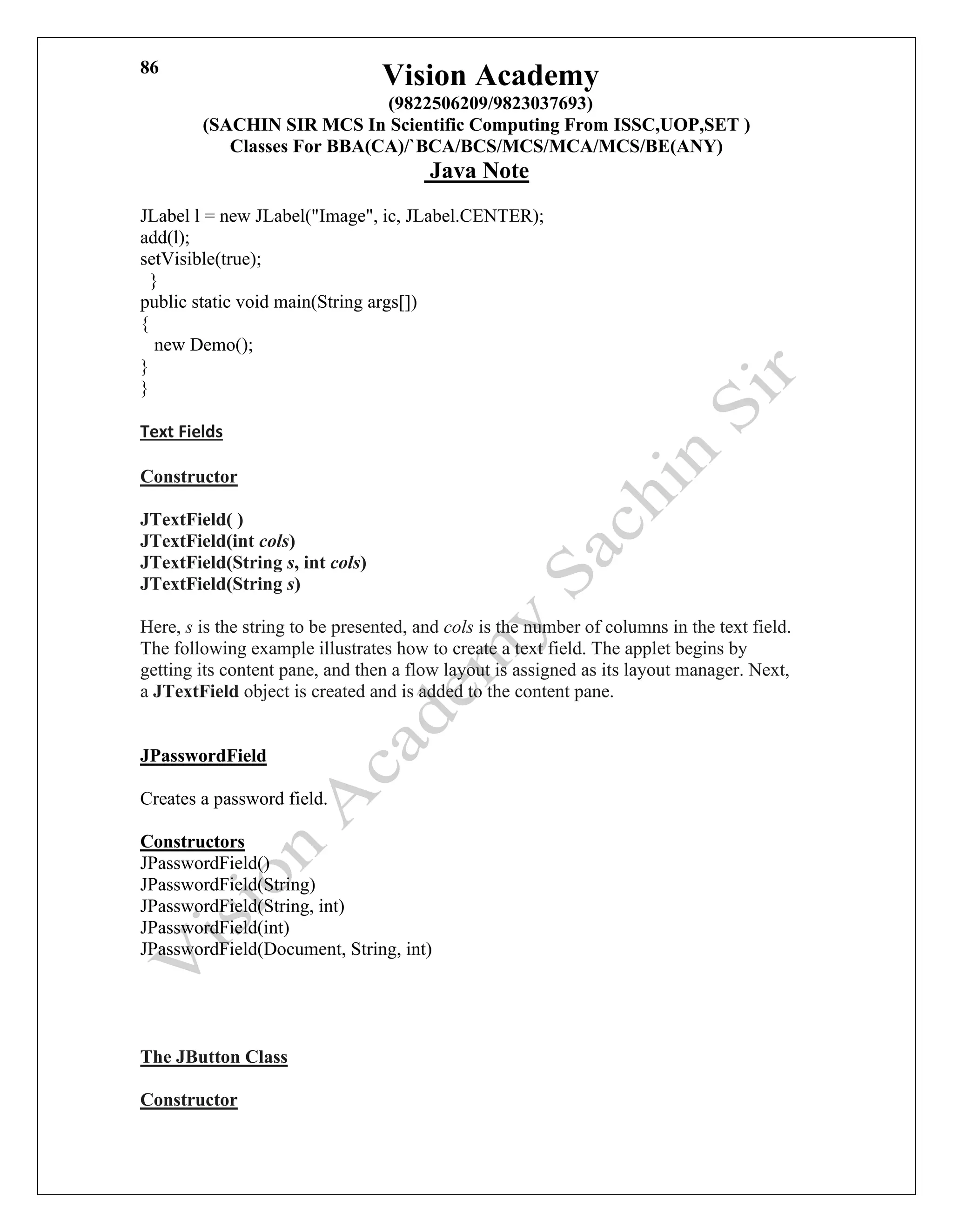 Vision Academy
(9822506209/9823037693)
(SACHIN SIR MCS In Scientific Computing From ISSC,UOP,SET )
Classes For BBA(CA)/`BCA/BCS/MCS/MCA/MCS/BE(ANY)
Java Note
86
JLabel l = new JLabel("Image", ic, JLabel.CENTER);
add(l);
setVisible(true);
}
public static void main(String args[])
{
new Demo();
}
}
Text Fields
Constructor
JTextField( )
JTextField(int cols)
JTextField(String s, int cols)
JTextField(String s)
Here, s is the string to be presented, and cols is the number of columns in the text field.
The following example illustrates how to create a text field. The applet begins by
getting its content pane, and then a flow layout is assigned as its layout manager. Next,
a JTextField object is created and is added to the content pane.
JPasswordField
Creates a password field.
Constructors
JPasswordField()
JPasswordField(String)
JPasswordField(String, int)
JPasswordField(int)
JPasswordField(Document, String, int)
The JButton Class
Constructor
 