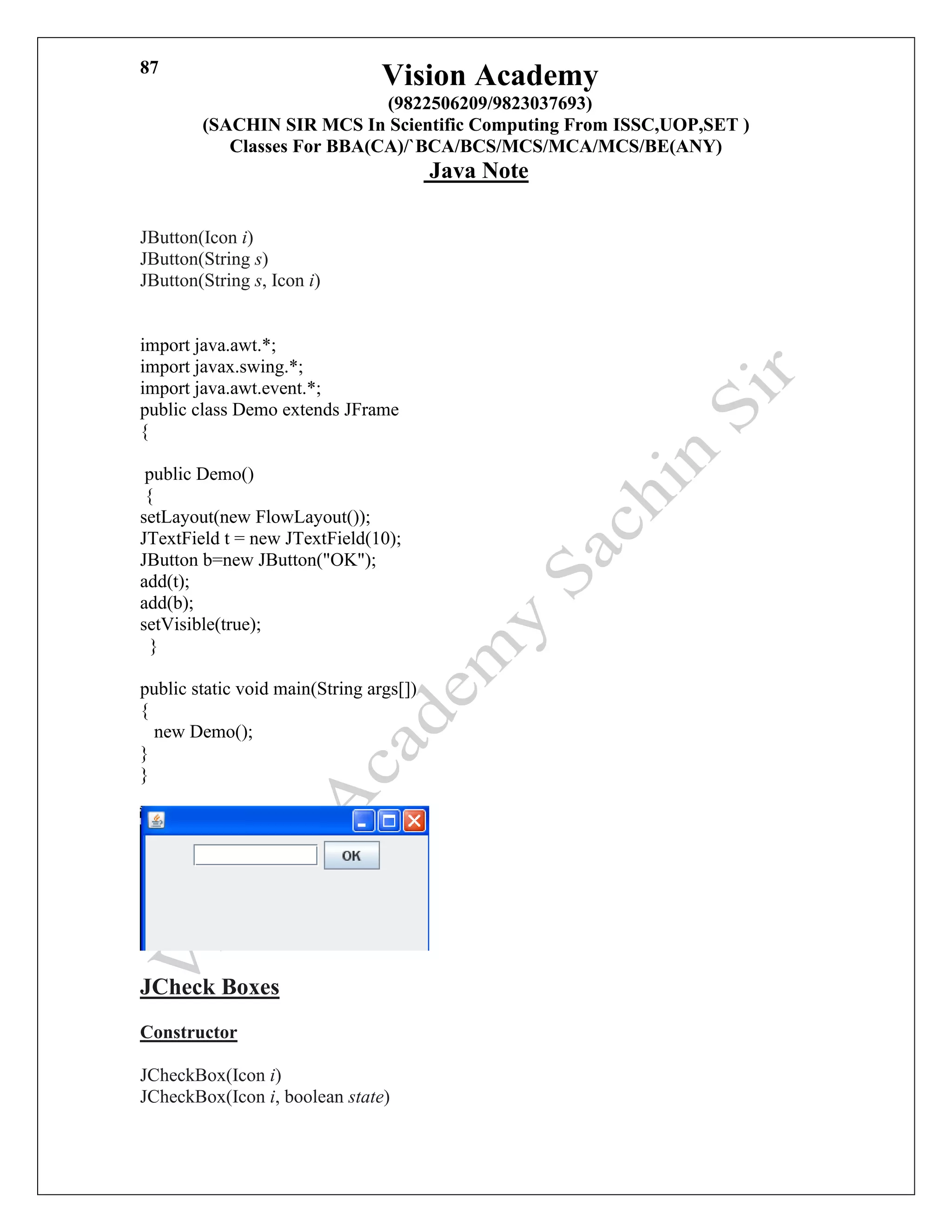 Vision Academy
(9822506209/9823037693)
(SACHIN SIR MCS In Scientific Computing From ISSC,UOP,SET )
Classes For BBA(CA)/`BCA/BCS/MCS/MCA/MCS/BE(ANY)
Java Note
87
JButton(Icon i)
JButton(String s)
JButton(String s, Icon i)
import java.awt.*;
import javax.swing.*;
import java.awt.event.*;
public class Demo extends JFrame
{
public Demo()
{
setLayout(new FlowLayout());
JTextField t = new JTextField(10);
JButton b=new JButton("OK");
add(t);
add(b);
setVisible(true);
}
public static void main(String args[])
{
new Demo();
}
}
JCheck Boxes
Constructor
JCheckBox(Icon i)
JCheckBox(Icon i, boolean state)
 