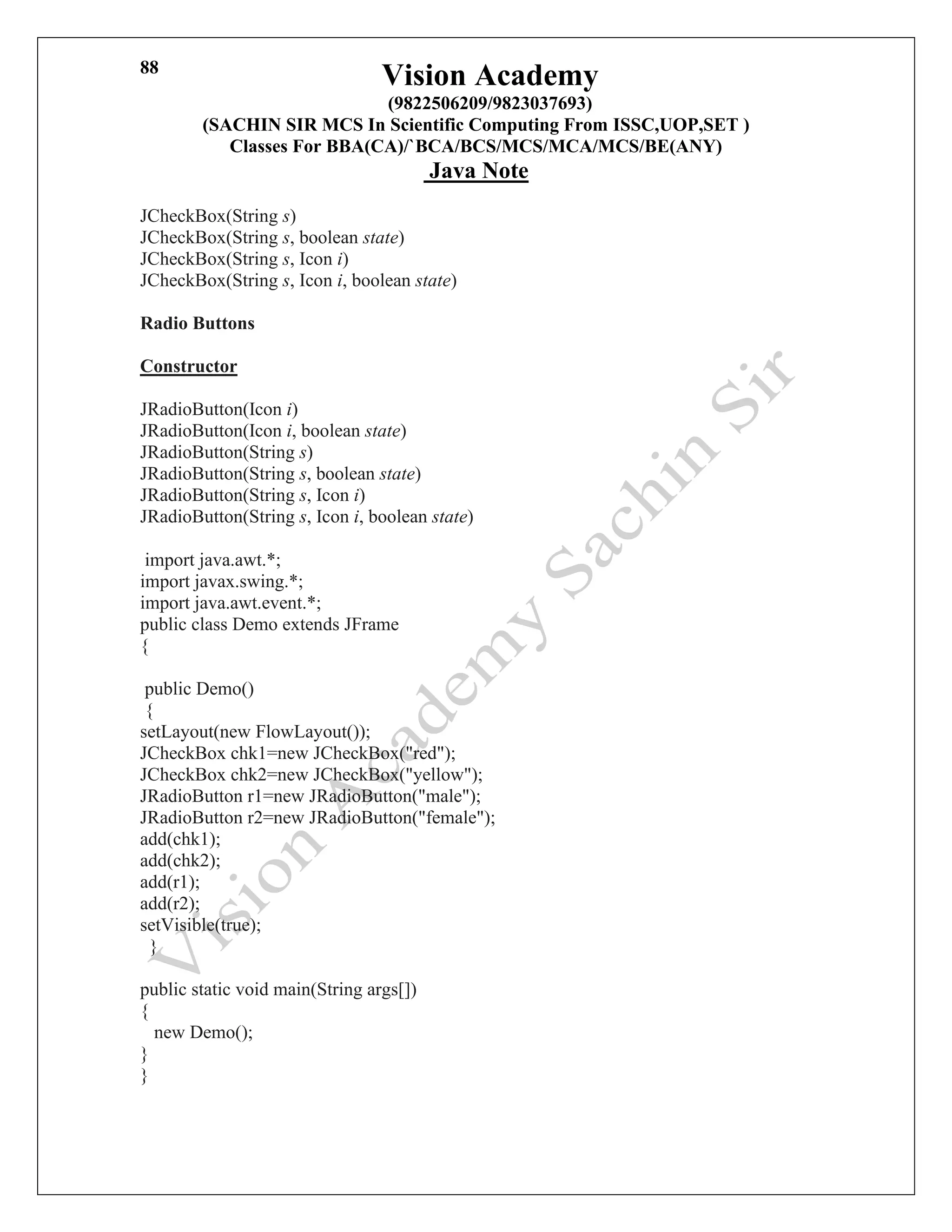 Vision Academy
(9822506209/9823037693)
(SACHIN SIR MCS In Scientific Computing From ISSC,UOP,SET )
Classes For BBA(CA)/`BCA/BCS/MCS/MCA/MCS/BE(ANY)
Java Note
88
JCheckBox(String s)
JCheckBox(String s, boolean state)
JCheckBox(String s, Icon i)
JCheckBox(String s, Icon i, boolean state)
Radio Buttons
Constructor
JRadioButton(Icon i)
JRadioButton(Icon i, boolean state)
JRadioButton(String s)
JRadioButton(String s, boolean state)
JRadioButton(String s, Icon i)
JRadioButton(String s, Icon i, boolean state)
import java.awt.*;
import javax.swing.*;
import java.awt.event.*;
public class Demo extends JFrame
{
public Demo()
{
setLayout(new FlowLayout());
JCheckBox chk1=new JCheckBox("red");
JCheckBox chk2=new JCheckBox("yellow");
JRadioButton r1=new JRadioButton("male");
JRadioButton r2=new JRadioButton("female");
add(chk1);
add(chk2);
add(r1);
add(r2);
setVisible(true);
}
public static void main(String args[])
{
new Demo();
}
}
 