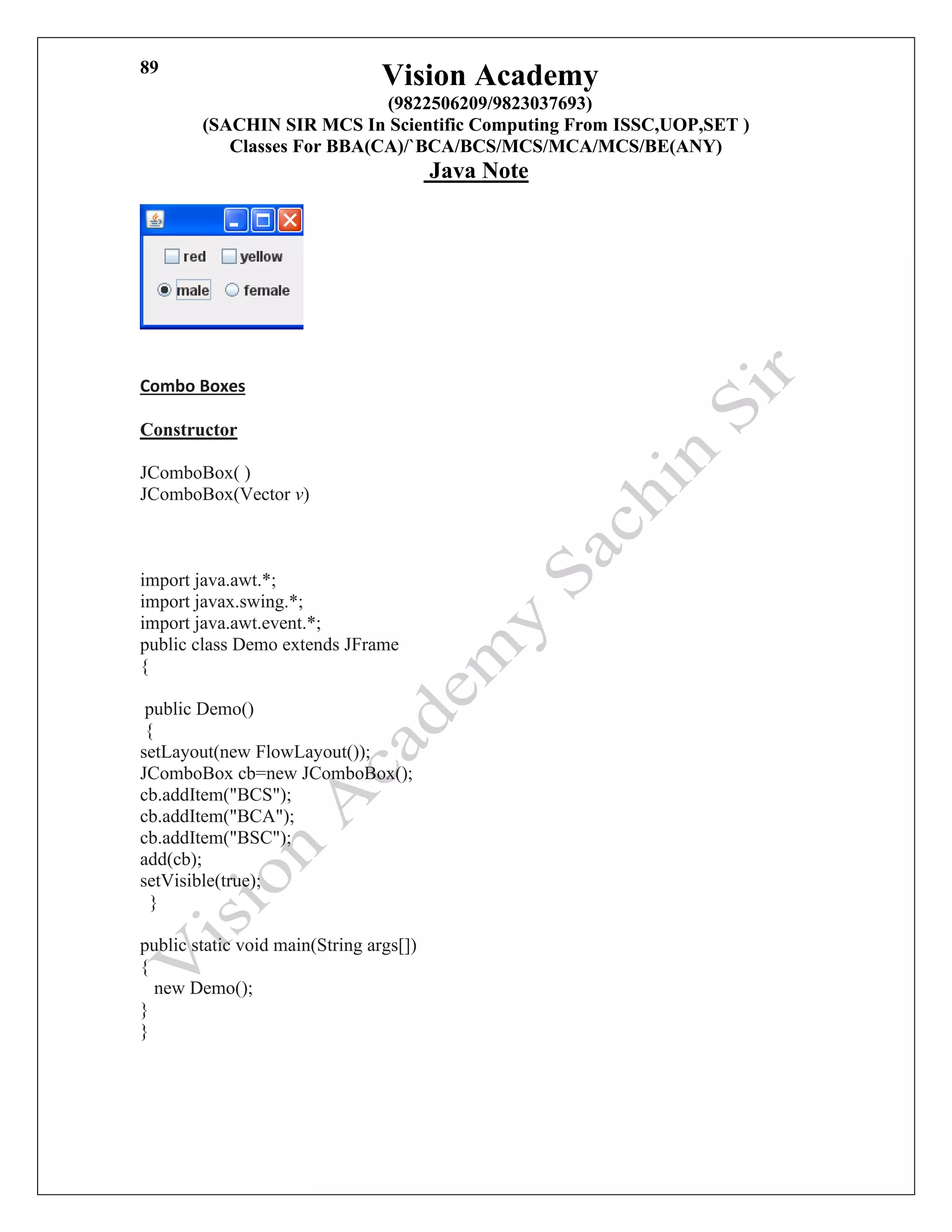 Vision Academy
(9822506209/9823037693)
(SACHIN SIR MCS In Scientific Computing From ISSC,UOP,SET )
Classes For BBA(CA)/`BCA/BCS/MCS/MCA/MCS/BE(ANY)
Java Note
89
Combo Boxes
Constructor
JComboBox( )
JComboBox(Vector v)c static void main(String args[])
{ new Demo();
}
import java.awt.*;
import javax.swing.*;
import java.awt.event.*;
public class Demo extends JFrame
{
public Demo()
{
setLayout(new FlowLayout());
JComboBox cb=new JComboBox();
cb.addItem("BCS");
cb.addItem("BCA");
cb.addItem("BSC");
add(cb);
setVisible(true);
}
public static void main(String args[])
{
new Demo();
}
}
 