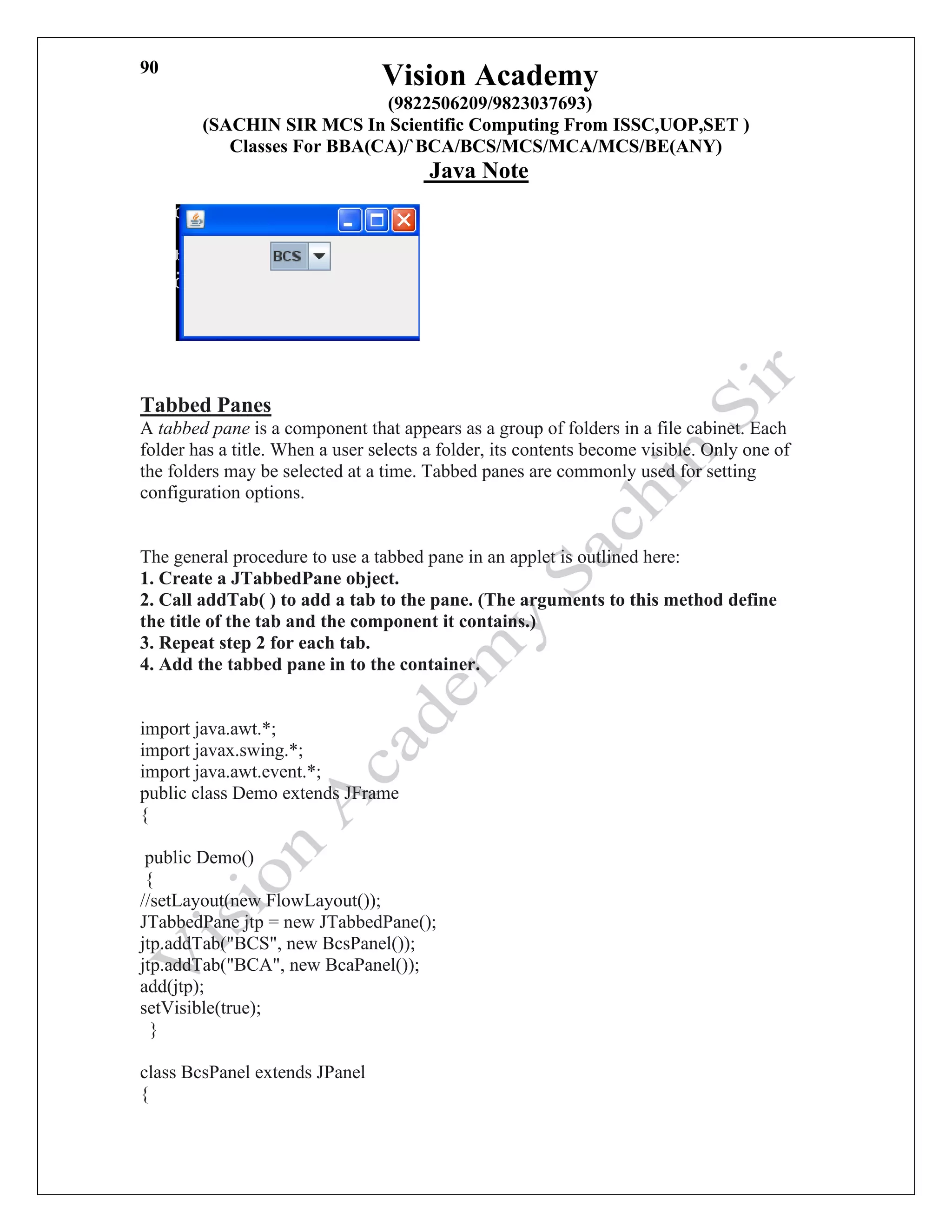 Vision Academy
(9822506209/9823037693)
(SACHIN SIR MCS In Scientific Computing From ISSC,UOP,SET )
Classes For BBA(CA)/`BCA/BCS/MCS/MCA/MCS/BE(ANY)
Java Note
90
new Demo();
}
Tabbed Panes
A tabbed pane is a component that appears as a group of folders in a file cabinet. Each
folder has a title. When a user selects a folder, its contents become visible. Only one of
the folders may be selected at a time. Tabbed panes are commonly used for setting
configuration options.
The general procedure to use a tabbed pane in an applet is outlined here:
1. Create a JTabbedPane object.
2. Call addTab( ) to add a tab to the pane. (The arguments to this method define
the title of the tab and the component it contains.)
3. Repeat step 2 for each tab.
4. Add the tabbed pane in to the container.
import java.awt.*;
import javax.swing.*;
import java.awt.event.*;
public class Demo extends JFrame
{
public Demo()
{
//setLayout(new FlowLayout());
JTabbedPane jtp = new JTabbedPane();
jtp.addTab("BCS", new BcsPanel());
jtp.addTab("BCA", new BcaPanel());
add(jtp);
setVisible(true);
}
class BcsPanel extends JPanel
{
 