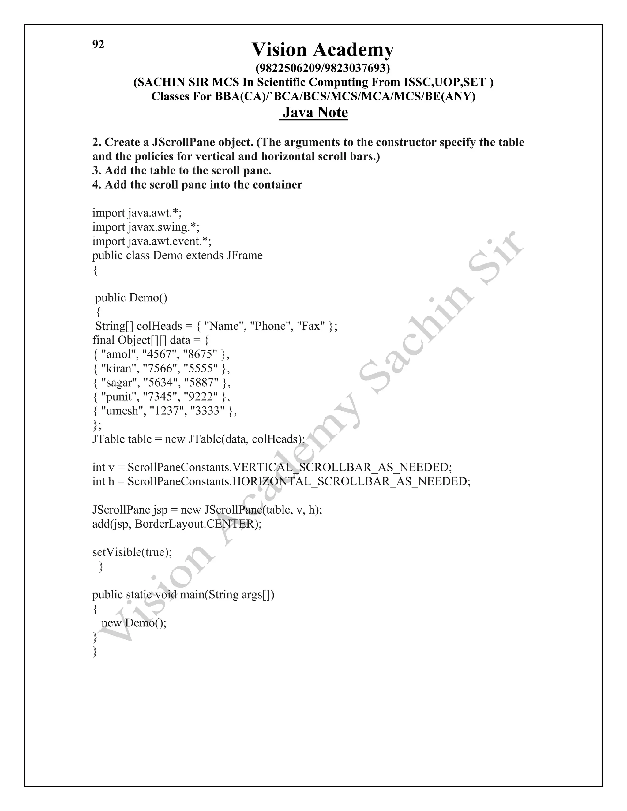 Vision Academy
(9822506209/9823037693)
(SACHIN SIR MCS In Scientific Computing From ISSC,UOP,SET )
Classes For BBA(CA)/`BCA/BCS/MCS/MCA/MCS/BE(ANY)
Java Note
92
2. Create a JScrollPane object. (The arguments to the constructor specify the table
and the policies for vertical and horizontal scroll bars.)
3. Add the table to the scroll pane.
4. Add the scroll pane into the container
import java.awt.*;
import javax.swing.*;
import java.awt.event.*;
public class Demo extends JFrame
{
public Demo()
{
String[] colHeads = { "Name", "Phone", "Fax" };
final Object[][] data = {
{ "amol", "4567", "8675" },
{ "kiran", "7566", "5555" },
{ "sagar", "5634", "5887" },
{ "punit", "7345", "9222" },
{ "umesh", "1237", "3333" },
};
JTable table = new JTable(data, colHeads);
int v = ScrollPaneConstants.VERTICAL_SCROLLBAR_AS_NEEDED;
int h = ScrollPaneConstants.HORIZONTAL_SCROLLBAR_AS_NEEDED;
JScrollPane jsp = new JScrollPane(table, v, h);
add(jsp, BorderLayout.CENTER);
setVisible(true);
}
public static void main(String args[])
{
new Demo();
}
}
 