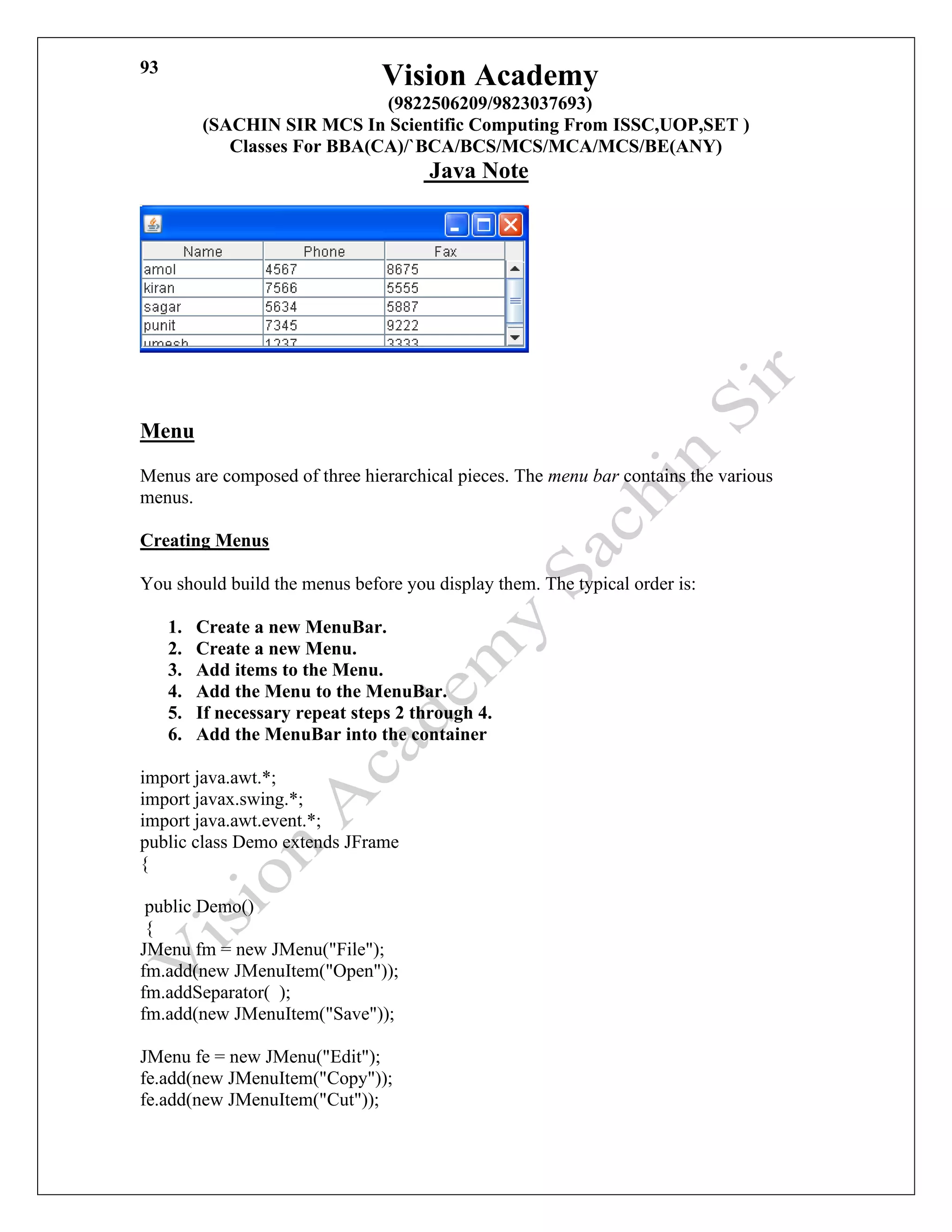 Vision Academy
(9822506209/9823037693)
(SACHIN SIR MCS In Scientific Computing From ISSC,UOP,SET )
Classes For BBA(CA)/`BCA/BCS/MCS/MCA/MCS/BE(ANY)
Java Note
93
Menu
Menus are composed of three hierarchical pieces. The menu bar contains the various
menus.
Creating Menus
You should build the menus before you display them. The typical order is:
1. Create a new MenuBar.
2. Create a new Menu.
3. Add items to the Menu.
4. Add the Menu to the MenuBar.
5. If necessary repeat steps 2 through 4.
6. Add the MenuBar into the container
import java.awt.*;
import javax.swing.*;
import java.awt.event.*;
public class Demo extends JFrame
{
public Demo()
{
JMenu fm = new JMenu("File");
fm.add(new JMenuItem("Open"));
fm.addSeparator( );
fm.add(new JMenuItem("Save"));
JMenu fe = new JMenu("Edit");
fe.add(new JMenuItem("Copy"));
fe.add(new JMenuItem("Cut"));
 