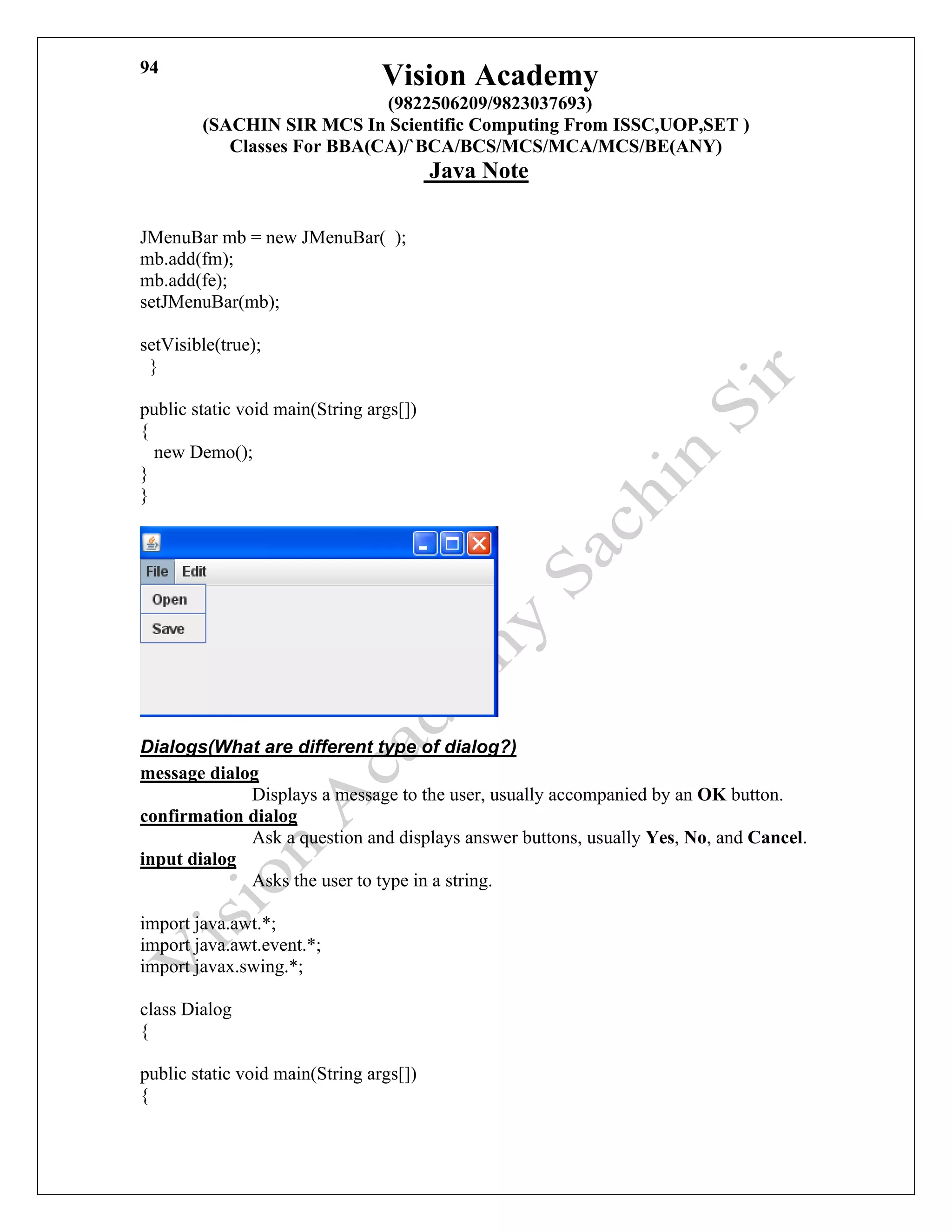 Vision Academy
(9822506209/9823037693)
(SACHIN SIR MCS In Scientific Computing From ISSC,UOP,SET )
Classes For BBA(CA)/`BCA/BCS/MCS/MCA/MCS/BE(ANY)
Java Note
94
JMenuBar mb = new JMenuBar( );
mb.add(fm);
mb.add(fe);
setJMenuBar(mb);
setVisible(true);
}
public static void main(String args[])
{
new Demo();
}
}
Dialogs(What are different type of dialog?)
message dialog
Displays a message to the user, usually accompanied by an OK button.
confirmation dialog
Ask a question and displays answer buttons, usually Yes, No, and Cancel.
input dialog
Asks the user to type in a string.
import java.awt.*;
import java.awt.event.*;
import javax.swing.*;
class Dialog
{
public static void main(String args[])
{
 