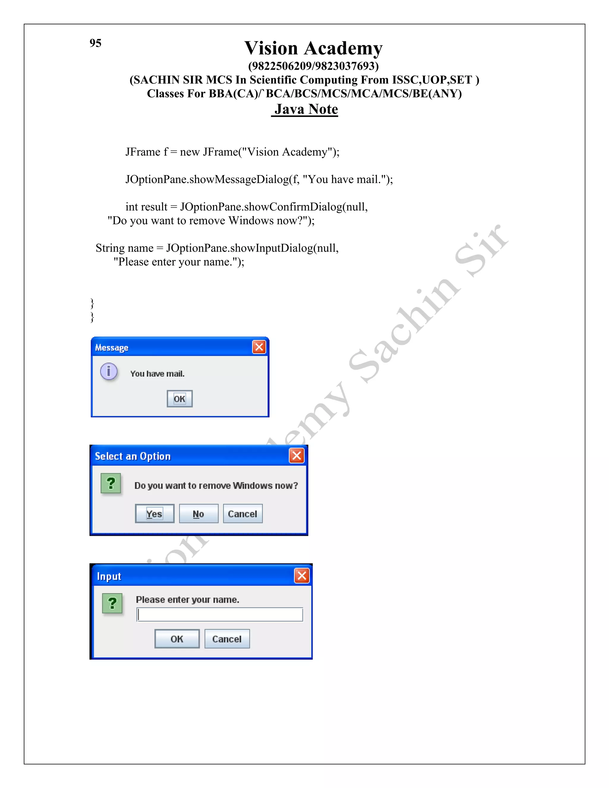 Vision Academy
(9822506209/9823037693)
(SACHIN SIR MCS In Scientific Computing From ISSC,UOP,SET )
Classes For BBA(CA)/`BCA/BCS/MCS/MCA/MCS/BE(ANY)
Java Note
95
JFrame f = new JFrame("Vision Academy");
JOptionPane.showMessageDialog(f, "You have mail.");
int result = JOptionPane.showConfirmDialog(null,
"Do you want to remove Windows now?");
String name = JOptionPane.showInputDialog(null,
"Please enter your name.");
}
}
 