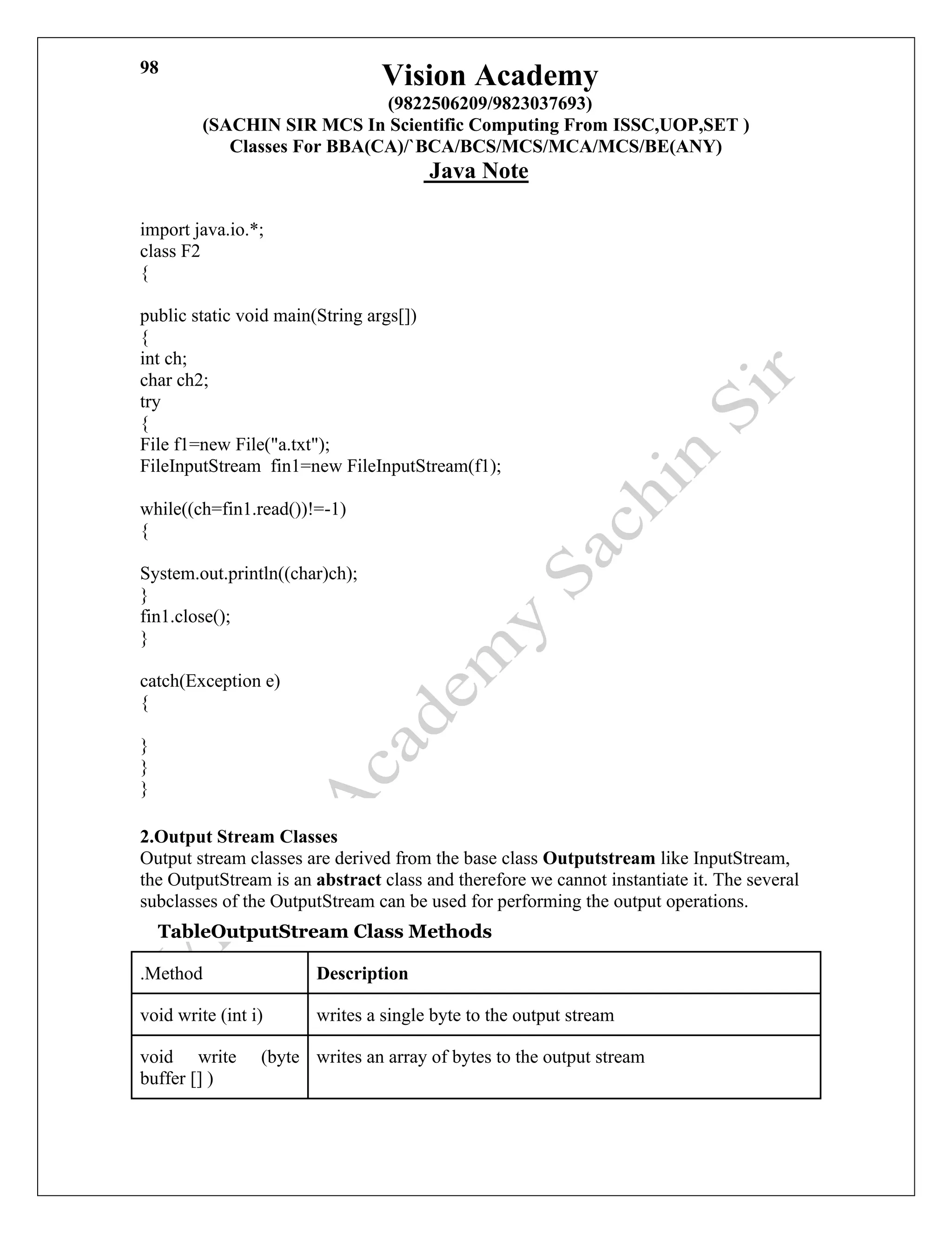 Vision Academy
(9822506209/9823037693)
(SACHIN SIR MCS In Scientific Computing From ISSC,UOP,SET )
Classes For BBA(CA)/`BCA/BCS/MCS/MCA/MCS/BE(ANY)
Java Note
98
import java.io.*;
class F2
{
public static void main(String args[])
{
int ch;
char ch2;
try
{
File f1=new File("a.txt");
FileInputStream fin1=new FileInputStream(f1);
while((ch=fin1.read())!=-1)
{
System.out.println((char)ch);
}
fin1.close();
}
catch(Exception e)
{
}
}
}
2.Output Stream Classes
Output stream classes are derived from the base class Outputstream like InputStream,
the OutputStream is an abstract class and therefore we cannot instantiate it. The several
subclasses of the OutputStream can be used for performing the output operations.
TableOutputStream Class Methods
.Method Description
void write (int i) writes a single byte to the output stream
void write (byte
buffer [] )
writes an array of bytes to the output stream
 