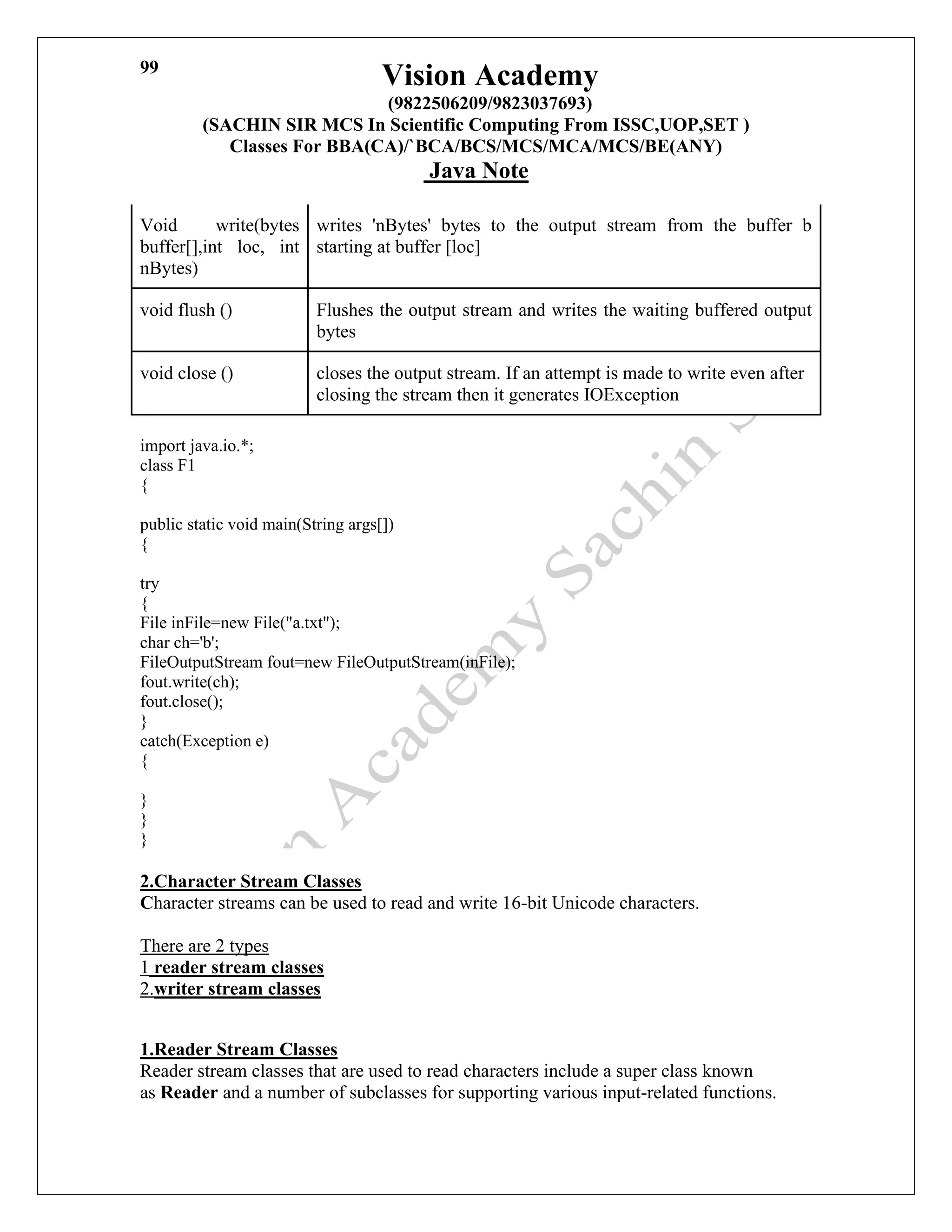 Vision Academy
(9822506209/9823037693)
(SACHIN SIR MCS In Scientific Computing From ISSC,UOP,SET )
Classes For BBA(CA)/`BCA/BCS/MCS/MCA/MCS/BE(ANY)
Java Note
99
Void write(bytes
buffer[],int loc, int
nBytes)
writes 'nBytes' bytes to the output stream from the buffer b
starting at buffer [loc]
void flush () Flushes the output stream and writes the waiting buffered output
bytes
void close () closes the output stream. If an attempt is made to write even after
closing the stream then it generates IOException
import java.io.*;
class F1
{
public static void main(String args[])
{
try
{
File inFile=new File("a.txt");
char ch='b';
FileOutputStream fout=new FileOutputStream(inFile);
fout.write(ch);
fout.close();
}
catch(Exception e)
{
}
}
}
2.Character Stream Classes
Character streams can be used to read and write 16-bit Unicode characters.
There are 2 types
1 reader stream classes
2.writer stream classes
1.Reader Stream Classes
Reader stream classes that are used to read characters include a super class known
as Reader and a number of subclasses for supporting various input-related functions.
 