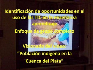 Identificación de oportunidades en el
uso de las TIC en la enseñanza
aprendizaje
Enfoque de grupo completo
Visionado del video:
“Población indígena en la
Cuenca del Plata”

 