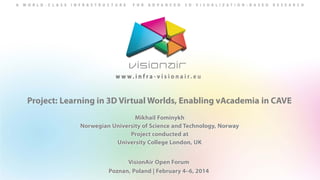 Project: Learning in 3D Virtual Worlds, Enabling vAcademia in CAVE
Mikhail Fominykh
Norwegian University of Science and Technology, Norway
Project conducted at
University College London, UK
VisionAir Open Forum
Poznan, Poland | February 4–6, 2014

 