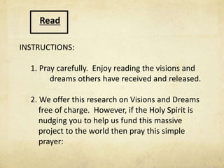 Read
INSTRUCTIONS:
1. Pray carefully. Enjoy reading the visions and
have received and released.
2. We offer this research on Visions and Dreams
free of charge. However, if the Holy Spirit is
nudging you to help us fund this massive
project to the world then pray this simple
prayer:
 