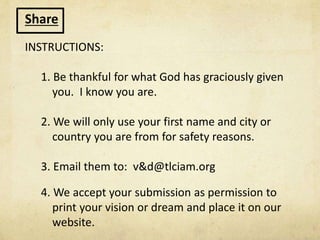 Share
INSTRUCTIONS:
1. Be thankful for what God has graciously given
you. I know you are.
2. We will only use your first name and city or
country you are from for safety reasons.
3. Email them to: v&d@tlciam.org
4. We accept your submission as permission to
print your vision or dream and place it on our
website.
 