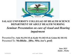SALALE UNIVERSITY COLLEGAE OF HEALTH SCIENCE
DEPARTMENT OF ADULT HEALTH NURSING
Seminar Presentation on care of visual and Hearing
impairment
Presented by; Sufa M.(191/15) & Kedir M (182/15) & Gelato H[ 181/15]
Presented To: Mr.Bikila . {BSc, MSc.Ass’t. prof}
June 2023
Salale , Fitche
1
10/30/2023 sufa, kedir, Gelato
 