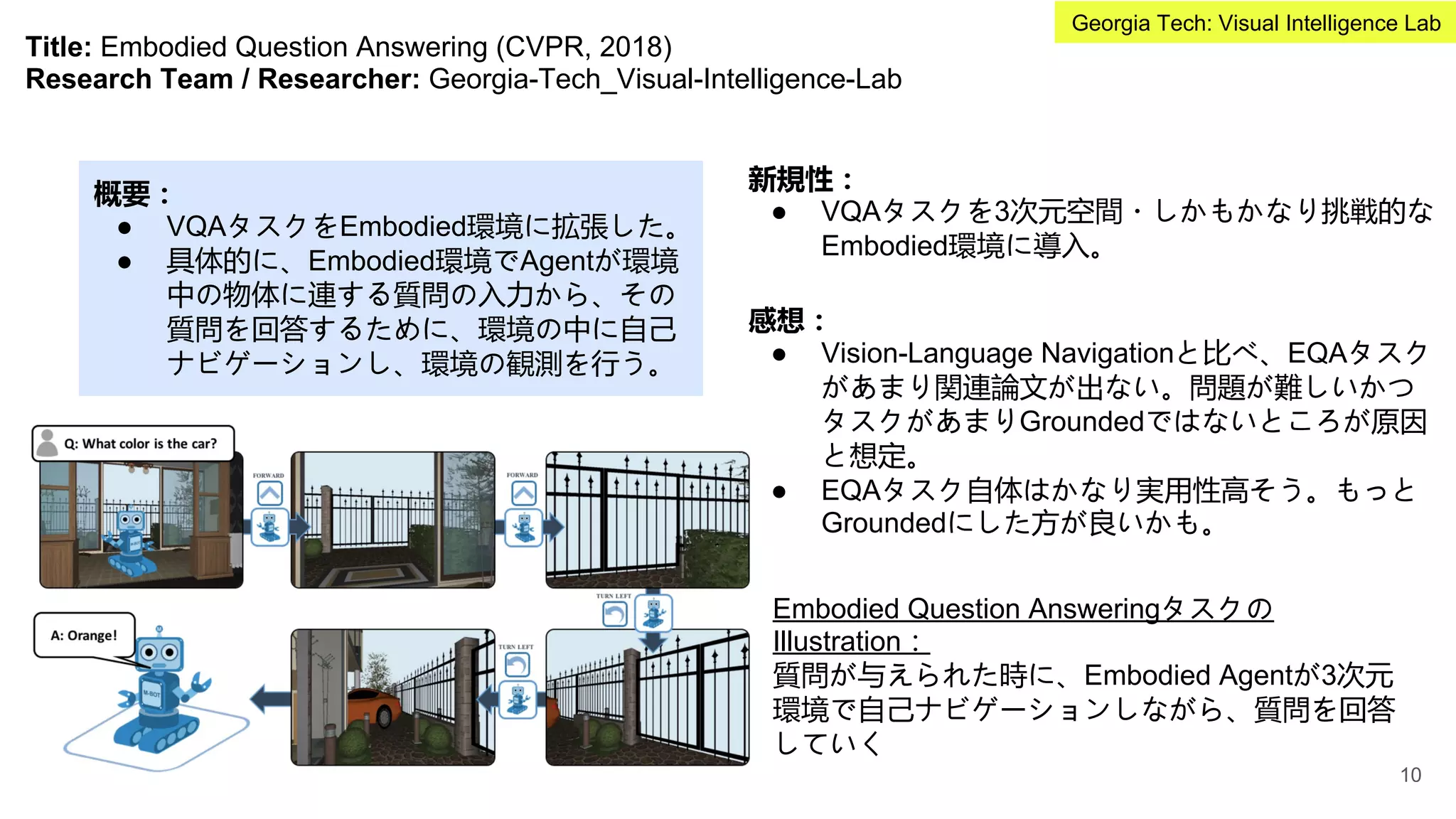 Title: Embodied Question Answering (CVPR, 2018)
Research Team / Researcher: Georgia-Tech_Visual-Intelligence-Lab
概要：
● VQAタスクをEmbodied環境に拡張した。
● 具体的に、Embodied環境でAgentが環境
中の物体に連する質問の入力から、その
質問を回答するために、環境の中に自己
ナビゲーションし、環境の観測を行う。
新規性：
● VQAタスクを3次元空間・しかもかなり挑戦的な
Embodied環境に導入。
Embodied Question Answeringタスクの
Illustration：
質問が与えられた時に、Embodied Agentが3次元
環境で自己ナビゲーションしながら、質問を回答
していく
感想：
● Vision-Language Navigationと比べ、EQAタスク
があまり関連論文が出ない。問題が難しいかつ
タスクがあまりGroundedではないところが原因
と想定。
● EQAタスク自体はかなり実用性高そう。もっと
Groundedにした方が良いかも。
10
Georgia Tech: Visual Intelligence Lab
 