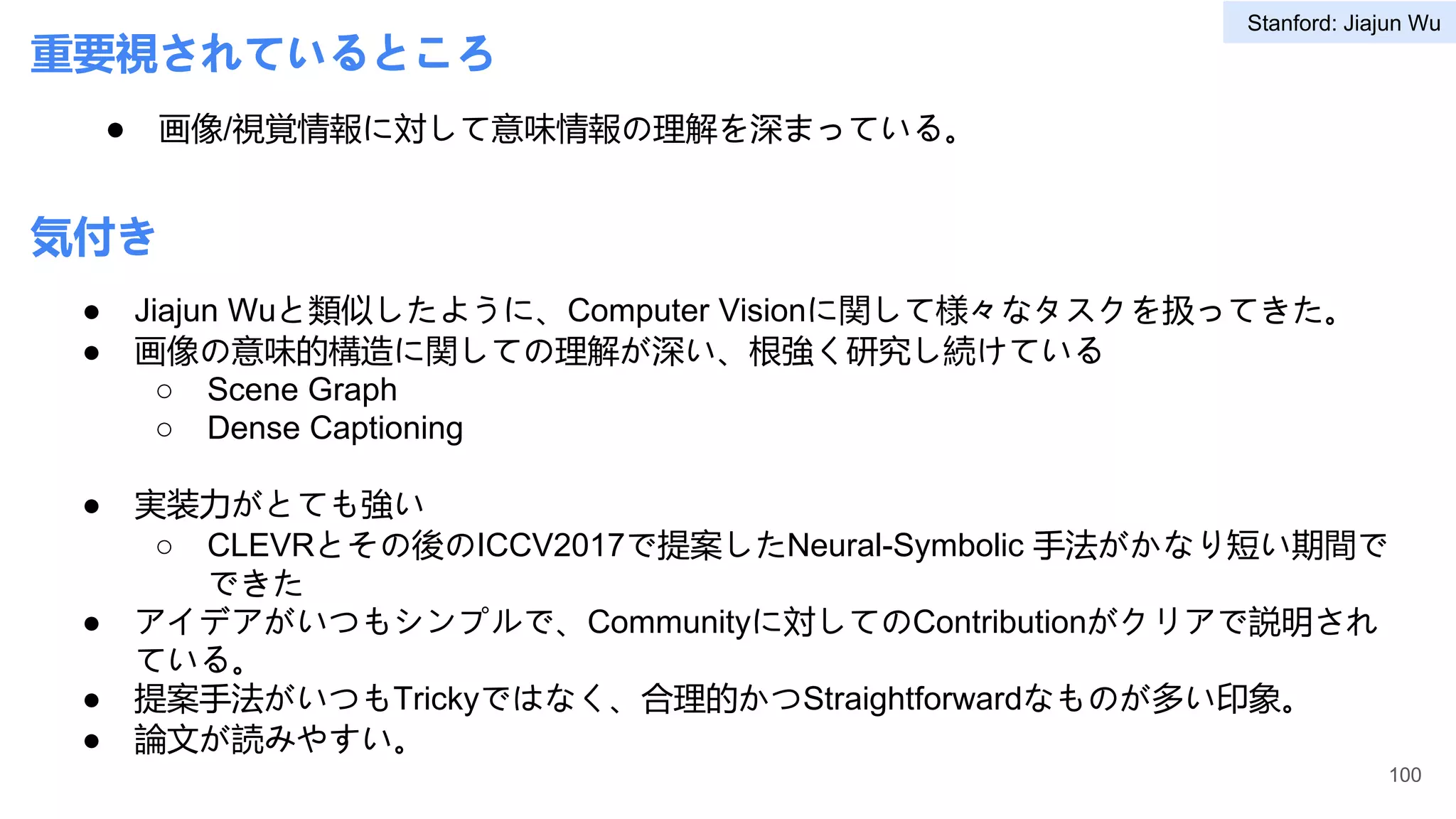 重要視されているところ
● 画像/視覚情報に対して意味情報の理解を深まっている。
● Jiajun Wuと類似したように、Computer Visionに関して様々なタスクを扱ってきた。
● 画像の意味的構造に関しての理解が深い、根強く研究し続けている
○ Scene Graph
○ Dense Captioning
● 実装力がとても強い
○ CLEVRとその後のICCV2017で提案したNeural-Symbolic 手法がかなり短い期間で
できた
● アイデアがいつもシンプルで、Communityに対してのContributionがクリアで説明され
ている。
● 提案手法がいつもTrickyではなく、合理的かつStraightforwardなものが多い印象。
● 論文が読みやすい。
100
気付き
Stanford: Jiajun Wu
 