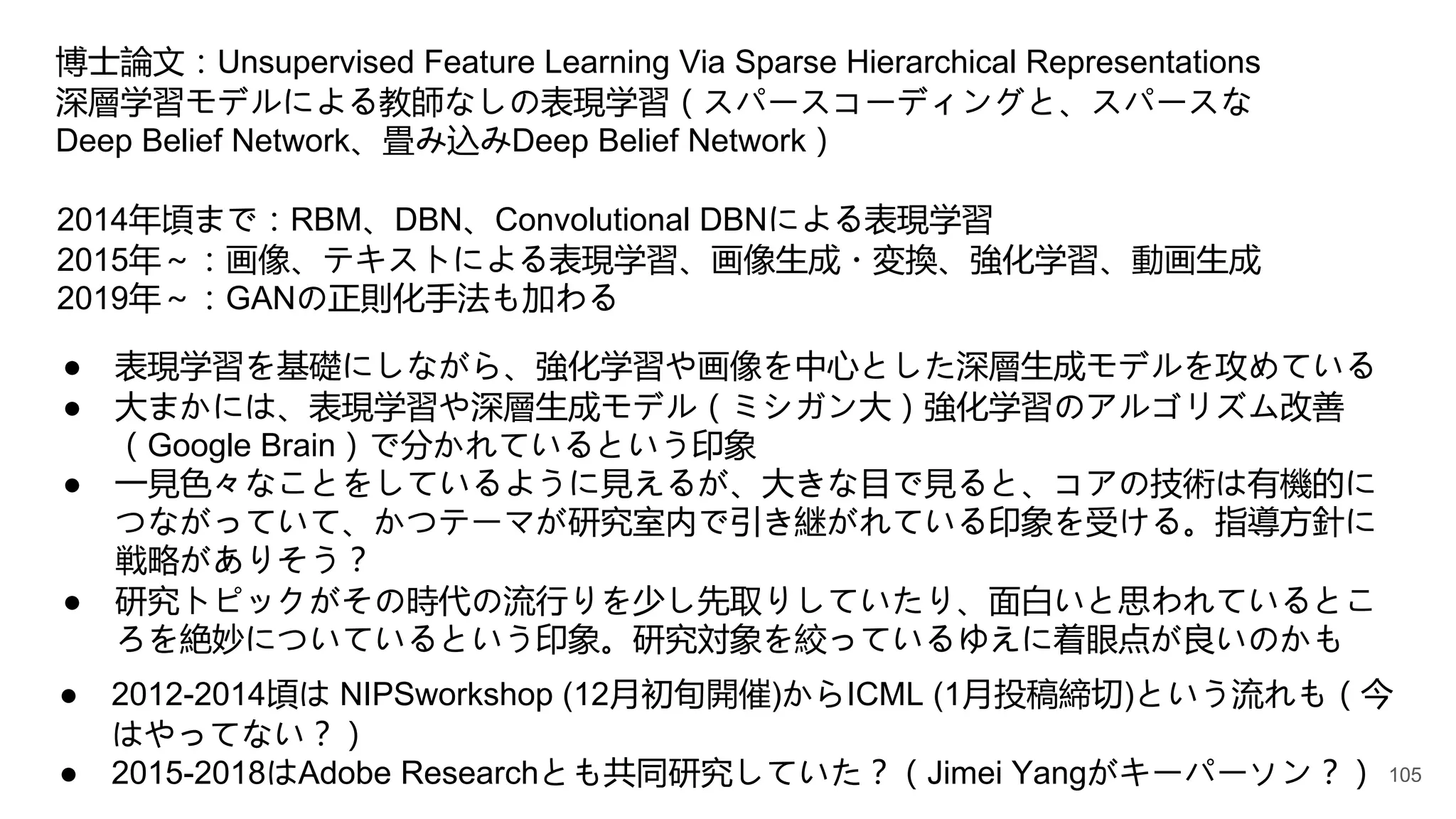 ● 2012-2014頃は NIPSworkshop (12月初旬開催)からICML (1月投稿締切)という流れも（今
はやってない？）
● 2015-2018はAdobe Researchとも共同研究していた？（Jimei Yangがキーパーソン？）
博士論文：Unsupervised Feature Learning Via Sparse Hierarchical Representations
深層学習モデルによる教師なしの表現学習（スパースコーディングと、スパースな
Deep Belief Network、畳み込みDeep Belief Network）
2014年頃まで：RBM、DBN、Convolutional DBNによる表現学習
2015年～：画像、テキストによる表現学習、画像生成・変換、強化学習、動画生成
2019年～：GANの正則化手法も加わる
● 表現学習を基礎にしながら、強化学習や画像を中心とした深層生成モデルを攻めている
● 大まかには、表現学習や深層生成モデル（ミシガン大）強化学習のアルゴリズム改善
（Google Brain）で分かれているという印象
● 一見色々なことをしているように見えるが、大きな目で見ると、コアの技術は有機的に
つながっていて、かつテーマが研究室内で引き継がれている印象を受ける。指導方針に
戦略がありそう？
● 研究トピックがその時代の流行りを少し先取りしていたり、面白いと思われているとこ
ろを絶妙についているという印象。研究対象を絞っているゆえに着眼点が良いのかも
105
 