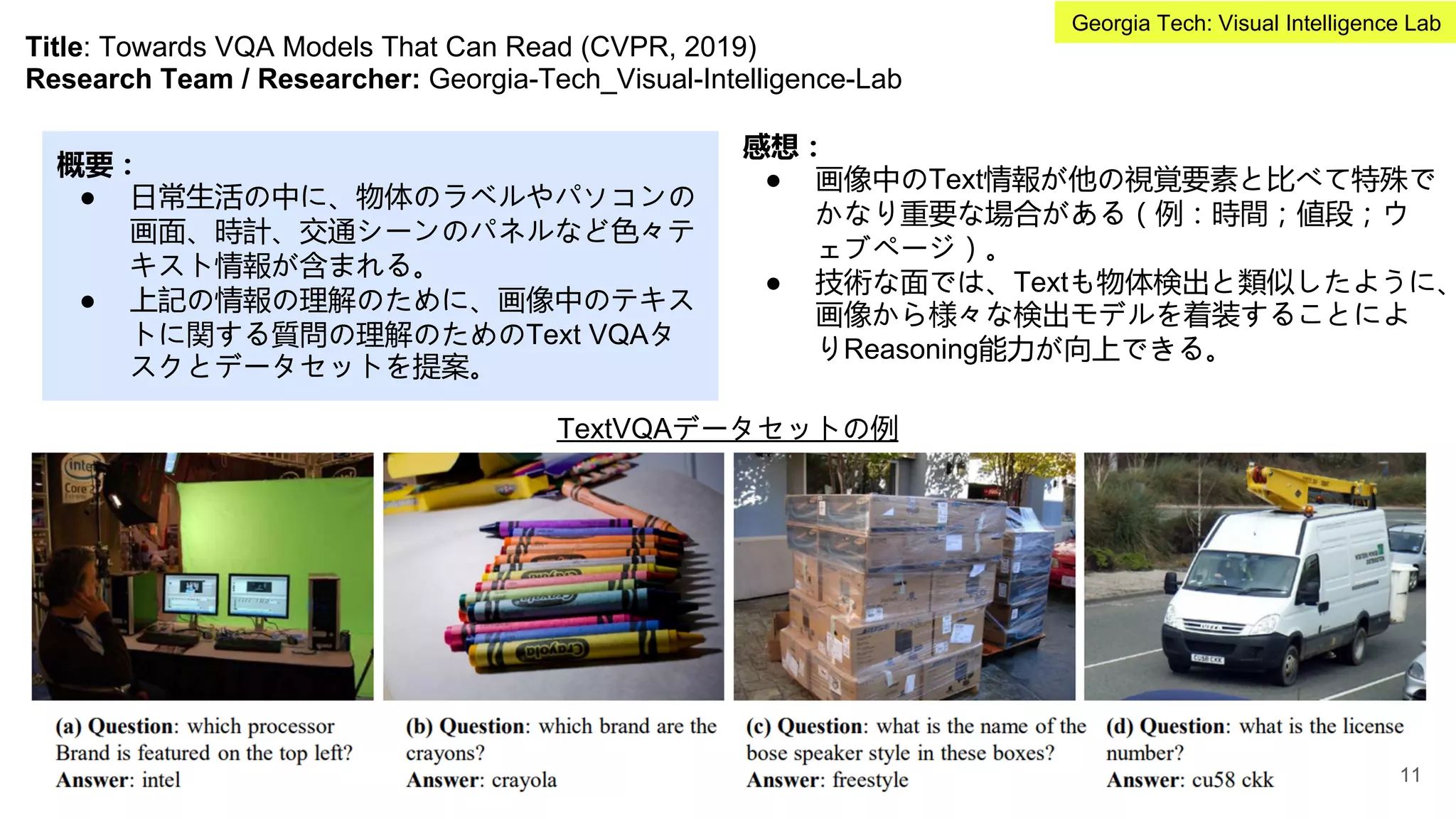Title: Towards VQA Models That Can Read (CVPR, 2019)
Research Team / Researcher: Georgia-Tech_Visual-Intelligence-Lab
概要：
● 日常生活の中に、物体のラベルやパソコンの
画面、時計、交通シーンのパネルなど色々テ
キスト情報が含まれる。
● 上記の情報の理解のために、画像中のテキス
トに関する質問の理解のためのText VQAタ
スクとデータセットを提案。
感想：
● 画像中のText情報が他の視覚要素と比べて特殊で
かなり重要な場合がある（例：時間；値段；ウ
ェブページ）。
● 技術な面では、Textも物体検出と類似したように、
画像から様々な検出モデルを着装することによ
りReasoning能力が向上できる。
TextVQAデータセットの例
11
Georgia Tech: Visual Intelligence Lab
 