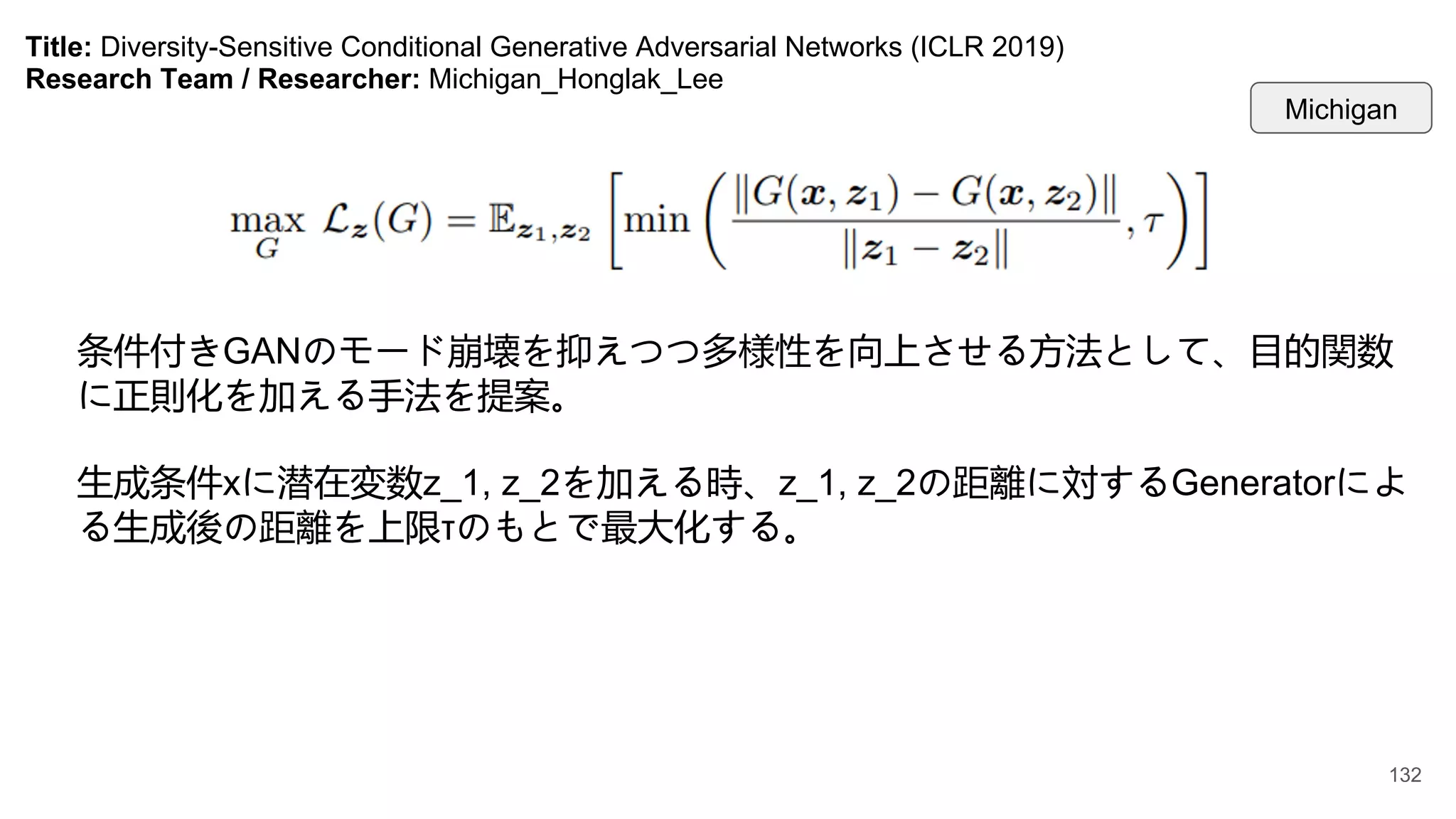 Title: Diversity-Sensitive Conditional Generative Adversarial Networks (ICLR 2019)
Research Team / Researcher: Michigan_Honglak_Lee
条件付きGANのモード崩壊を抑えつつ多様性を向上させる方法として、目的関数
に正則化を加える手法を提案。
生成条件xに潜在変数z_1, z_2を加える時、z_1, z_2の距離に対するGeneratorによ
る生成後の距離を上限τのもとで最大化する。
Michigan
132
 