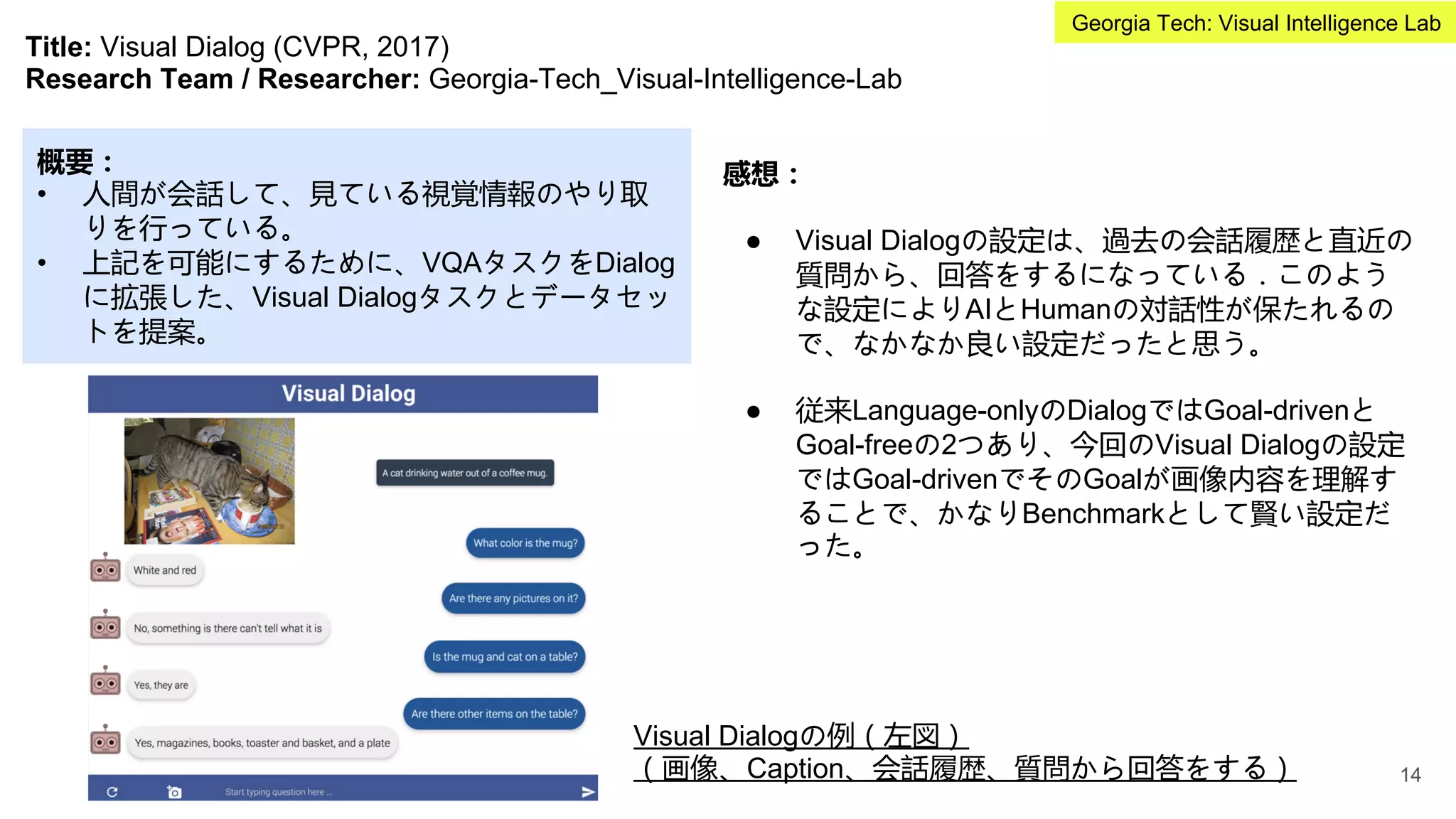 Title: Visual Dialog (CVPR, 2017)
Research Team / Researcher: Georgia-Tech_Visual-Intelligence-Lab
概要：
• 人間が会話して、見ている視覚情報のやり取
りを行っている。
• 上記を可能にするために、VQAタスクをDialog
に拡張した、Visual Dialogタスクとデータセッ
トを提案。
感想：
● Visual Dialogの設定は、過去の会話履歴と直近の
質問から、回答をするになっている．このよう
な設定によりAIとHumanの対話性が保たれるの
で、なかなか良い設定だったと思う。
● 従来Language-onlyのDialogではGoal-drivenと
Goal-freeの2つあり、今回のVisual Dialogの設定
ではGoal-drivenでそのGoalが画像内容を理解す
ることで、かなりBenchmarkとして賢い設定だ
った。
Visual Dialogの例（左図）
（画像、Caption、会話履歴、質問から回答をする） 14
Georgia Tech: Visual Intelligence Lab
 