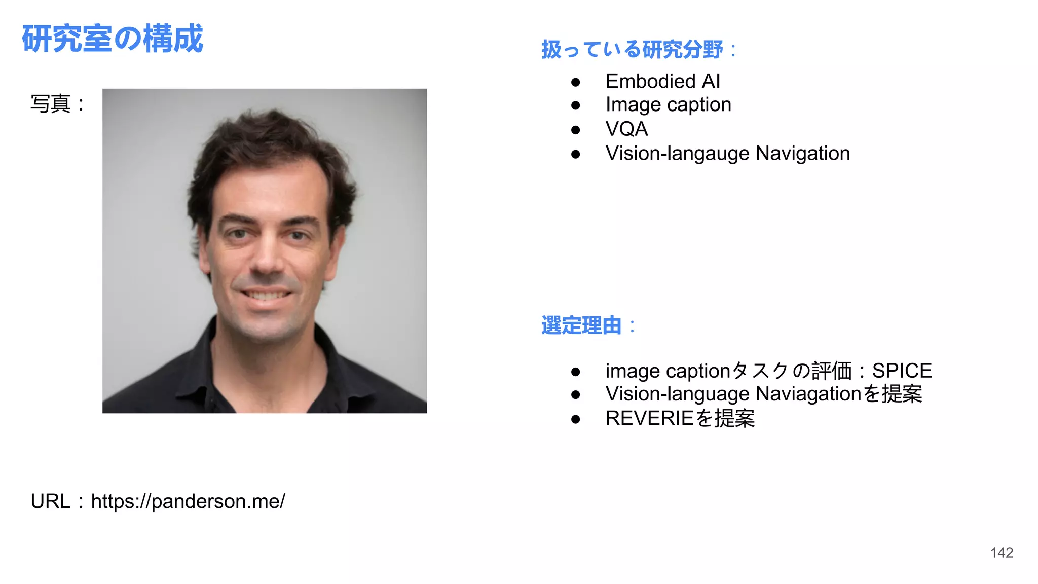 研究室の構成
写真：
URL：https://panderson.me/
扱っている研究分野：
選定理由：
● Embodied AI
● Image caption
● VQA
● Vision-langauge Navigation
● image captionタスクの評価：SPICE
● Vision-language Naviagationを提案
● REVERIEを提案
142
 