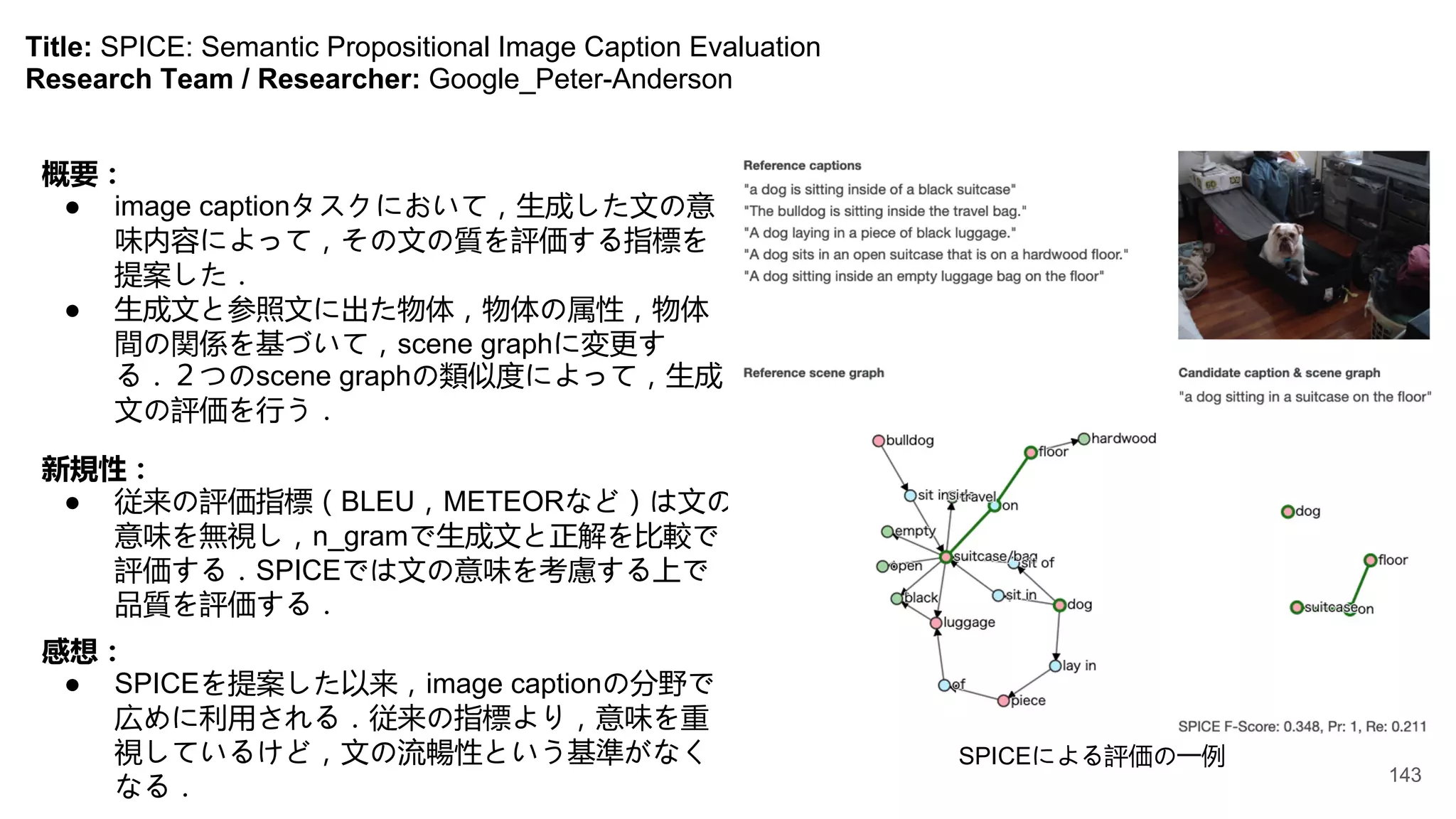 Title: SPICE: Semantic Propositional Image Caption Evaluation
Research Team / Researcher: Google_Peter-Anderson
概要：
● image captionタスクにおいて，生成した文の意
味内容によって，その文の質を評価する指標を
提案した．
● 生成文と参照文に出た物体，物体の属性，物体
間の関係を基づいて，scene graphに変更す
る．２つのscene graphの類似度によって，生成
文の評価を行う．
新規性：
● 従来の評価指標（BLEU，METEORなど）は文の
意味を無視し，n_gramで生成文と正解を比較で
評価する．SPICEでは文の意味を考慮する上で
品質を評価する．
SPICEによる評価の一例
感想：
● SPICEを提案した以来，image captionの分野で
広めに利用される．従来の指標より，意味を重
視しているけど，文の流暢性という基準がなく
なる．
143
 