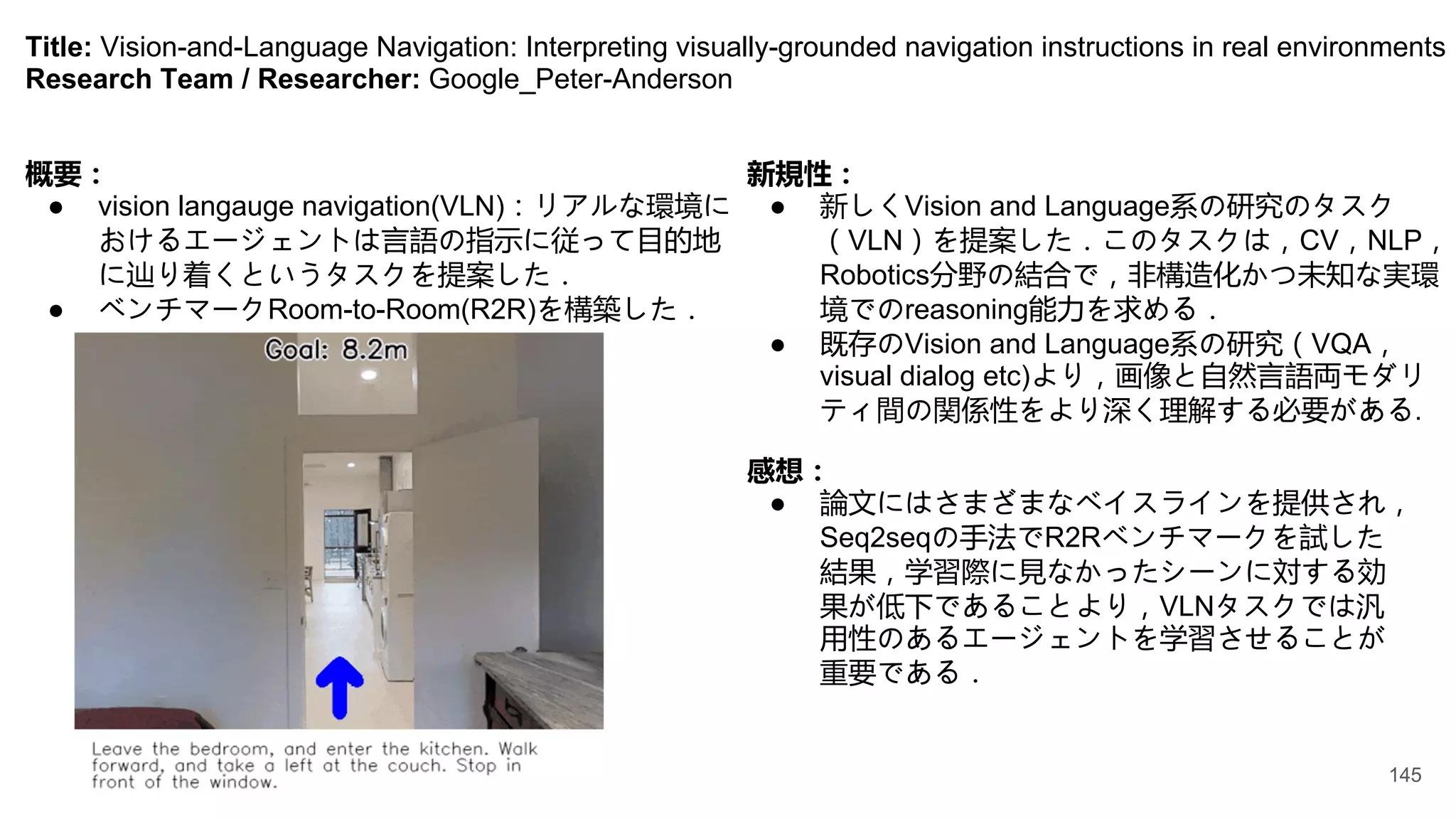 Title: Vision-and-Language Navigation: Interpreting visually-grounded navigation instructions in real environments
Research Team / Researcher: Google_Peter-Anderson
概要：
● vision langauge navigation(VLN)：リアルな環境に
おけるエージェントは言語の指示に従って目的地
に辿り着くというタスクを提案した．
● ベンチマークRoom-to-Room(R2R)を構築した．
新規性：
● 新しくVision and Language系の研究のタスク
（VLN）を提案した．このタスクは，CV，NLP，
Robotics分野の結合で，非構造化かつ未知な実環
境でのreasoning能力を求める．
● 既存のVision and Language系の研究（VQA，
visual dialog etc)より，画像と自然言語両モダリ
ティ間の関係性をより深く理解する必要がある.
感想：
● 論文にはさまざまなベイスラインを提供され，
Seq2seqの手法でR2Rベンチマークを試した
結果，学習際に見なかったシーンに対する効
果が低下であることより，VLNタスクでは汎
用性のあるエージェントを学習させることが
重要である．
145
 