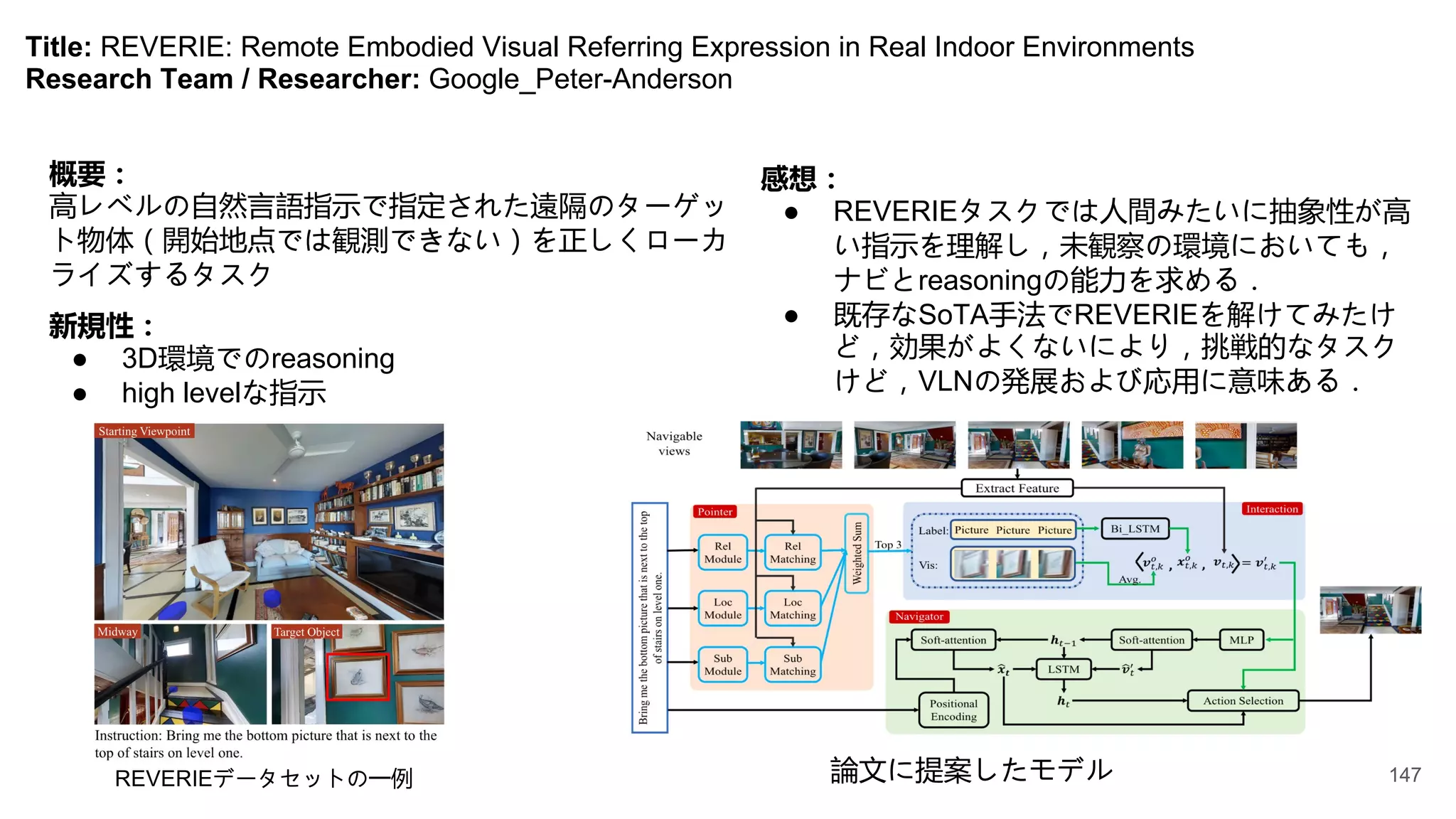 Title: REVERIE: Remote Embodied Visual Referring Expression in Real Indoor Environments
Research Team / Researcher: Google_Peter-Anderson
概要：
高レベルの自然言語指示で指定された遠隔のターゲッ
ト物体（開始地点では観測できない）を正しくローカ
ライズするタスク
新規性：
● 3D環境でのreasoning
● high levelな指示
論文に提案したモデル
REVERIEデータセットの一例
感想：
● REVERIEタスクでは人間みたいに抽象性が高
い指示を理解し，未観察の環境においても，
ナビとreasoningの能力を求める．
● 既存なSoTA手法でREVERIEを解けてみたけ
ど，効果がよくないにより，挑戦的なタスク
けど，VLNの発展および応用に意味ある．
147
 