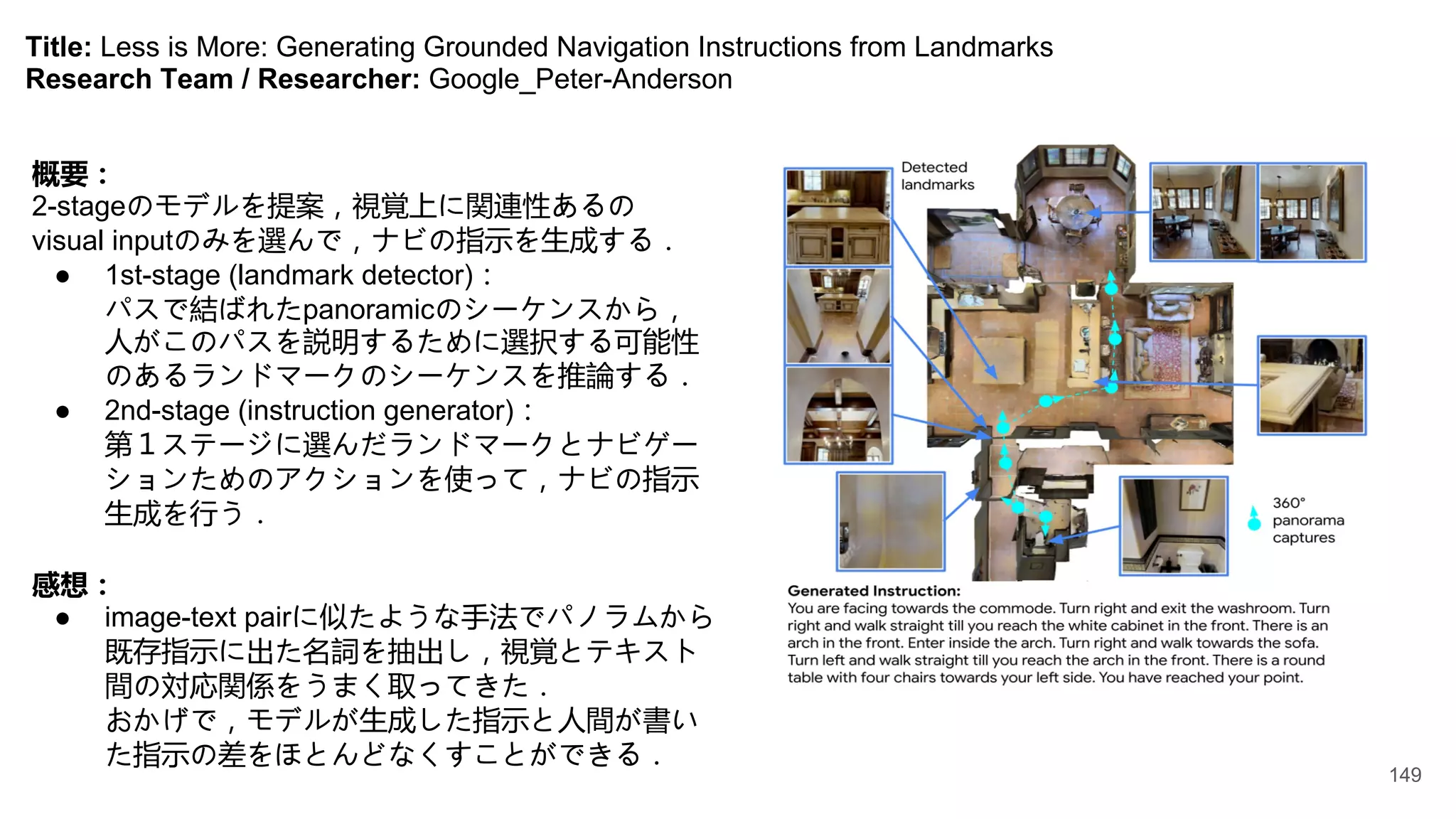 Title: Less is More: Generating Grounded Navigation Instructions from Landmarks
Research Team / Researcher: Google_Peter-Anderson
概要：
2-stageのモデルを提案，視覚上に関連性あるの
visual inputのみを選んで，ナビの指示を生成する．
● 1st-stage (landmark detector)：
パスで結ばれたpanoramicのシーケンスから，
人がこのパスを説明するために選択する可能性
のあるランドマークのシーケンスを推論する．
● 2nd-stage (instruction generator)：
第１ステージに選んだランドマークとナビゲー
ションためのアクションを使って，ナビの指示
生成を行う．
感想：
● image-text pairに似たような手法でパノラムから
既存指示に出た名詞を抽出し，視覚とテキスト
間の対応関係をうまく取ってきた．
おかげで，モデルが生成した指示と人間が書い
た指示の差をほとんどなくすことができる．
149
 