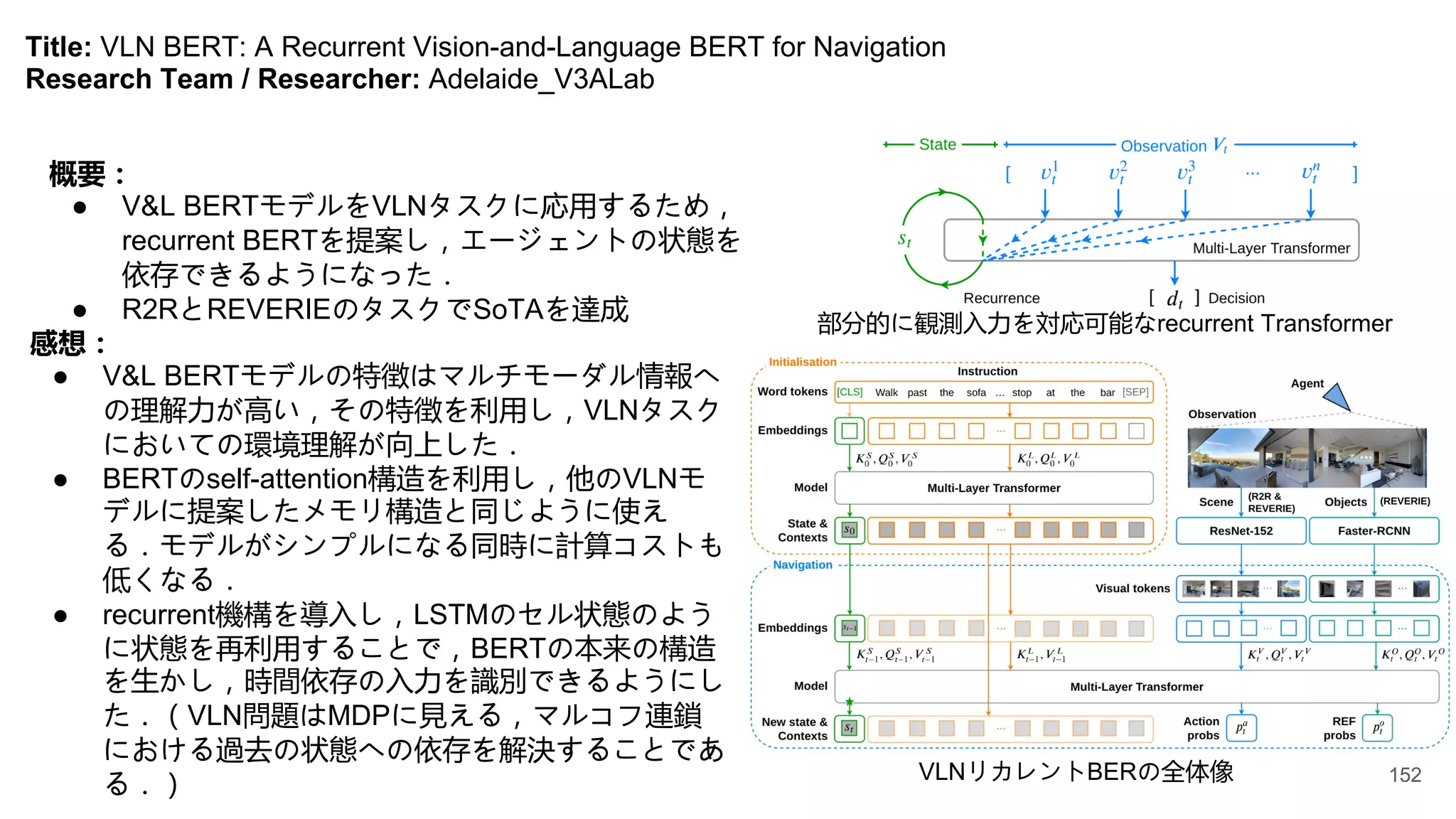 Title: VLN BERT: A Recurrent Vision-and-Language BERT for Navigation
Research Team / Researcher: Adelaide_V3ALab
概要：
● V&L BERTモデルをVLNタスクに応用するため，
recurrent BERTを提案し，エージェントの状態を
依存できるようになった．
● R2RとREVERIEのタスクでSoTAを達成
感想：
● V&L BERTモデルの特徴はマルチモーダル情報へ
の理解力が高い，その特徴を利用し，VLNタスク
においての環境理解が向上した．
● BERTのself-attention構造を利用し，他のVLNモ
デルに提案したメモリ構造と同じように使え
る．モデルがシンプルになる同時に計算コストも
低くなる．
● recurrent機構を導入し，LSTMのセル状態のよう
に状態を再利用することで，BERTの本来の構造
を生かし，時間依存の入力を識別できるようにし
た．（VLN問題はMDPに見える，マルコフ連鎖
における過去の状態への依存を解決することであ
る．）
部分的に観測入力を対応可能なrecurrent Transformer
VLNリカレントBERの全体像 152
 