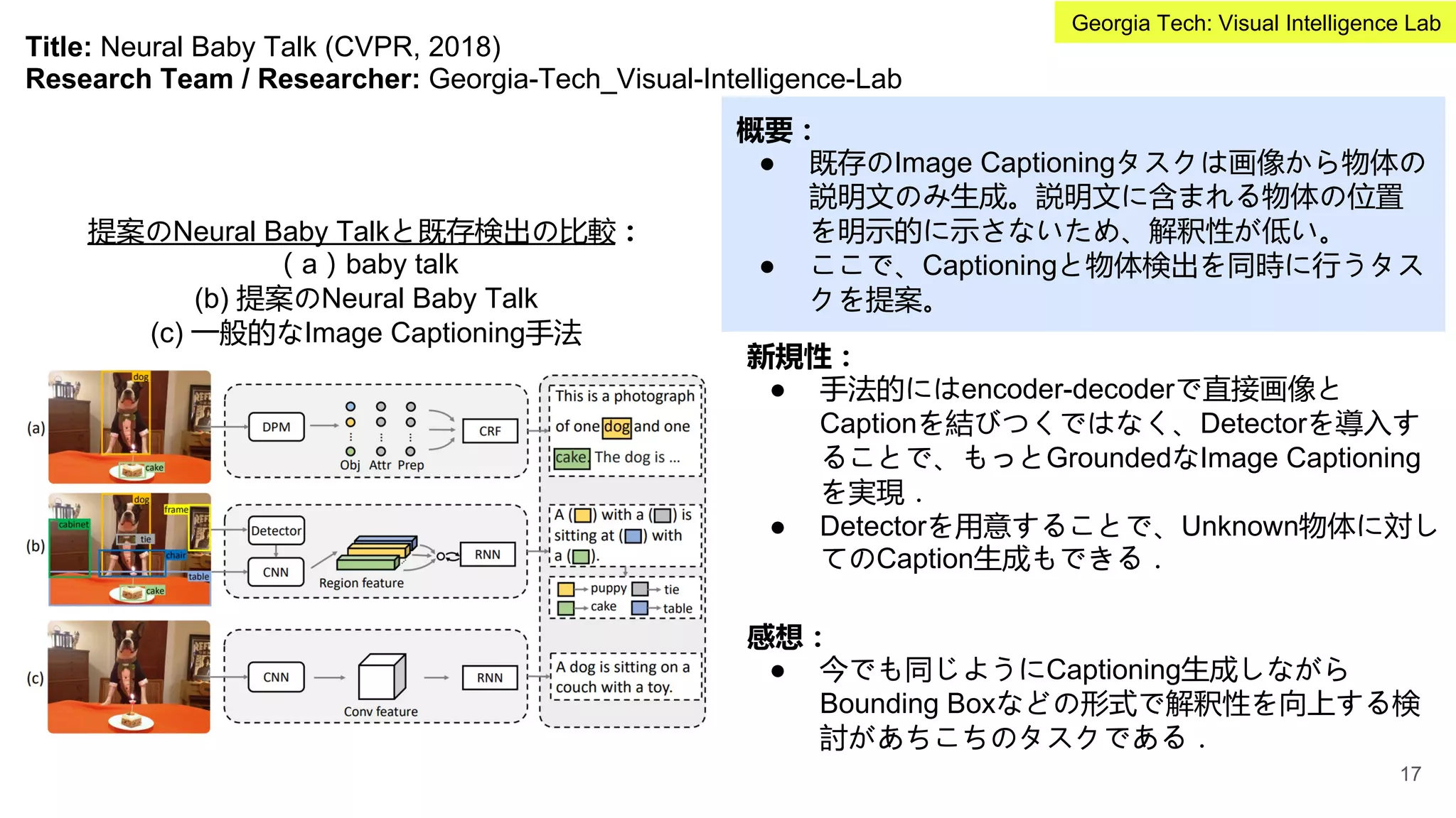 Title: Neural Baby Talk (CVPR, 2018)
Research Team / Researcher: Georgia-Tech_Visual-Intelligence-Lab
概要：
● 既存のImage Captioningタスクは画像から物体の
説明文のみ生成。説明文に含まれる物体の位置
を明示的に示さないため、解釈性が低い。
● ここで、Captioningと物体検出を同時に行うタス
クを提案。
新規性：
● 手法的にはencoder-decoderで直接画像と
Captionを結びつくではなく、Detectorを導入す
ることで、もっとGroundedなImage Captioning
を実現．
● Detectorを用意することで、Unknown物体に対し
てのCaption生成もできる．
提案のNeural Baby Talkと既存検出の比較：
（a）baby talk
(b) 提案のNeural Baby Talk
(c) 一般的なImage Captioning手法
感想：
● 今でも同じようにCaptioning生成しながら
Bounding Boxなどの形式で解釈性を向上する検
討があちこちのタスクである．
17
Georgia Tech: Visual Intelligence Lab
 