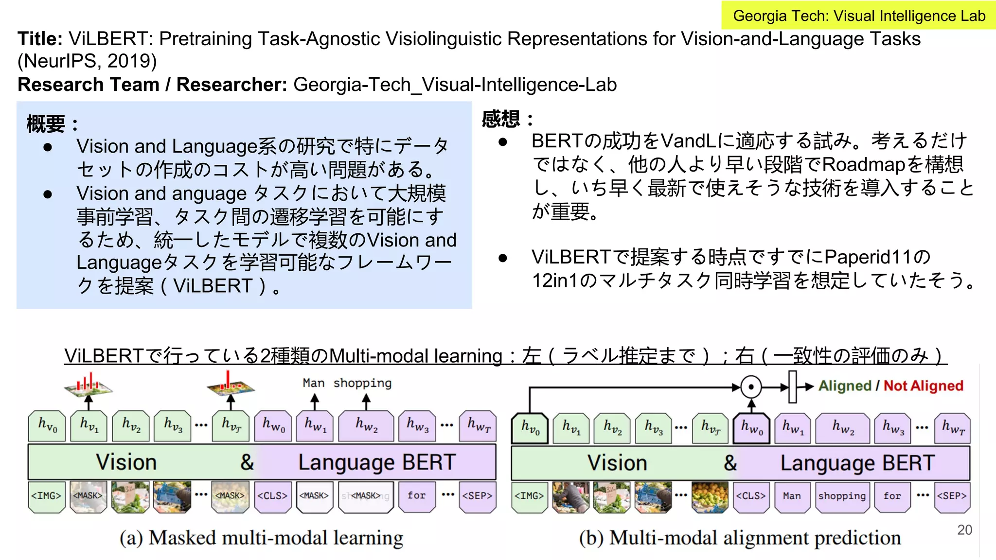 Title: ViLBERT: Pretraining Task-Agnostic Visiolinguistic Representations for Vision-and-Language Tasks
(NeurIPS, 2019)
Research Team / Researcher: Georgia-Tech_Visual-Intelligence-Lab
概要：
● Vision and Language系の研究で特にデータ
セットの作成のコストが高い問題がある。
● Vision and anguage タスクにおいて大規模
事前学習、タスク間の遷移学習を可能にす
るため、統一したモデルで複数のVision and
Languageタスクを学習可能なフレームワー
クを提案（ViLBERT）。
感想：
● BERTの成功をVandLに適応する試み。考えるだけ
ではなく、他の人より早い段階でRoadmapを構想
し、いち早く最新で使えそうな技術を導入すること
が重要。
● ViLBERTで提案する時点ですでにPaperid11の
12in1のマルチタスク同時学習を想定していたそう。
ViLBERTで行っている2種類のMulti-modal learning：左（ラベル推定まで）；右（一致性の評価のみ）
20
Georgia Tech: Visual Intelligence Lab
 