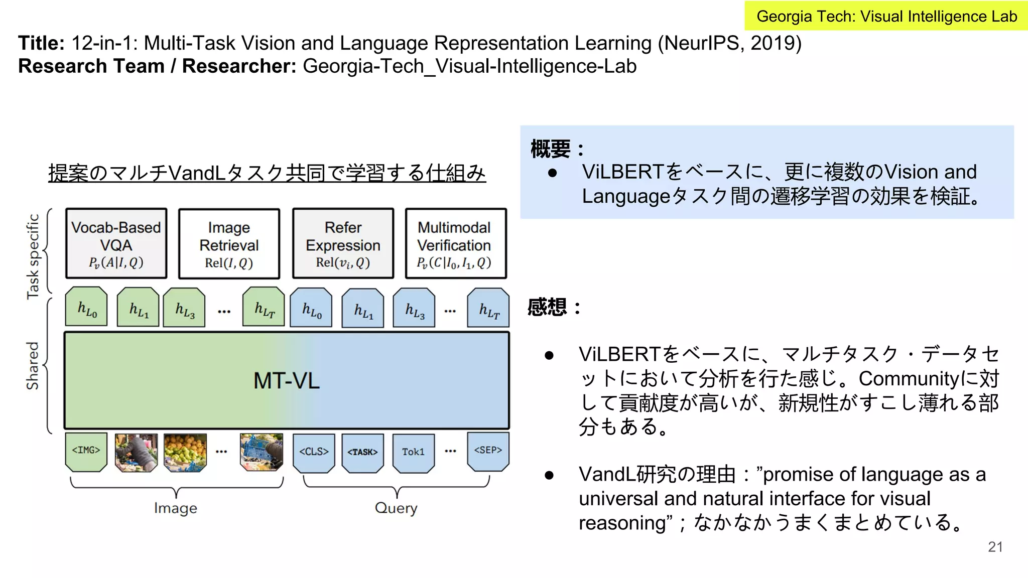 Title: 12-in-1: Multi-Task Vision and Language Representation Learning (NeurIPS, 2019)
Research Team / Researcher: Georgia-Tech_Visual-Intelligence-Lab
概要：
● ViLBERTをベースに、更に複数のVision and
Languageタスク間の遷移学習の効果を検証。
感想：
● ViLBERTをベースに、マルチタスク・データセ
ットにおいて分析を行た感じ。Communityに対
して貢献度が高いが、新規性がすこし薄れる部
分もある。
● VandL研究の理由：”promise of language as a
universal and natural interface for visual
reasoning”；なかなかうまくまとめている。
提案のマルチVandLタスク共同で学習する仕組み
21
Georgia Tech: Visual Intelligence Lab
 