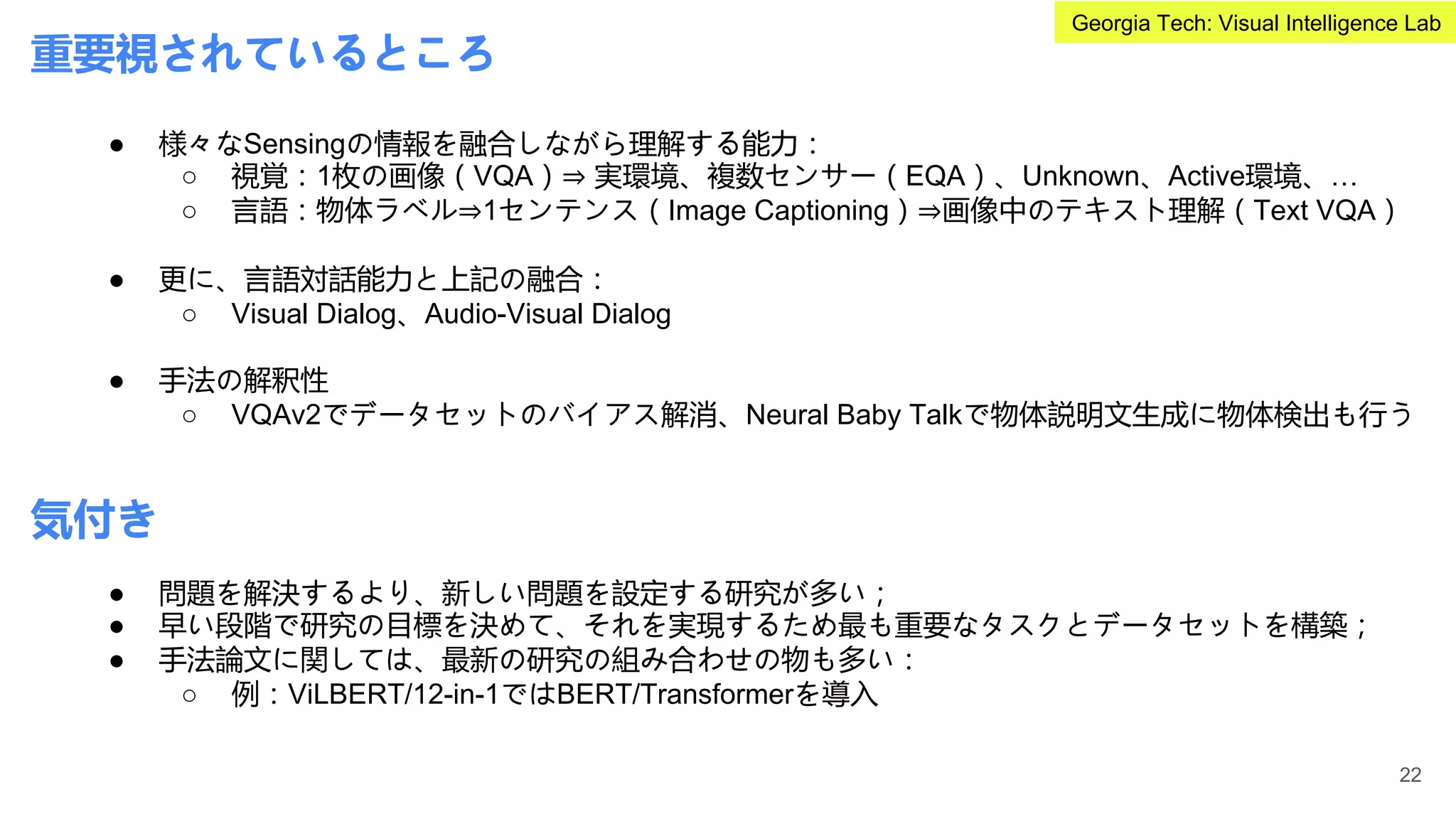 重要視されているところ
● 様々なSensingの情報を融合しながら理解する能力：
○ 視覚：1枚の画像（VQA）⇒ 実環境、複数センサー（EQA）、Unknown、Active環境、…
○ 言語：物体ラベル⇒1センテンス（Image Captioning）⇒画像中のテキスト理解（Text VQA）
● 更に、言語対話能力と上記の融合：
○ Visual Dialog、Audio-Visual Dialog
● 手法の解釈性
○ VQAv2でデータセットのバイアス解消、Neural Baby Talkで物体説明文生成に物体検出も行う
気付き
● 問題を解決するより、新しい問題を設定する研究が多い；
● 早い段階で研究の目標を決めて、それを実現するため最も重要なタスクとデータセットを構築；
● 手法論文に関しては、最新の研究の組み合わせの物も多い：
○ 例：ViLBERT/12-in-1ではBERT/Transformerを導入
22
Georgia Tech: Visual Intelligence Lab
 