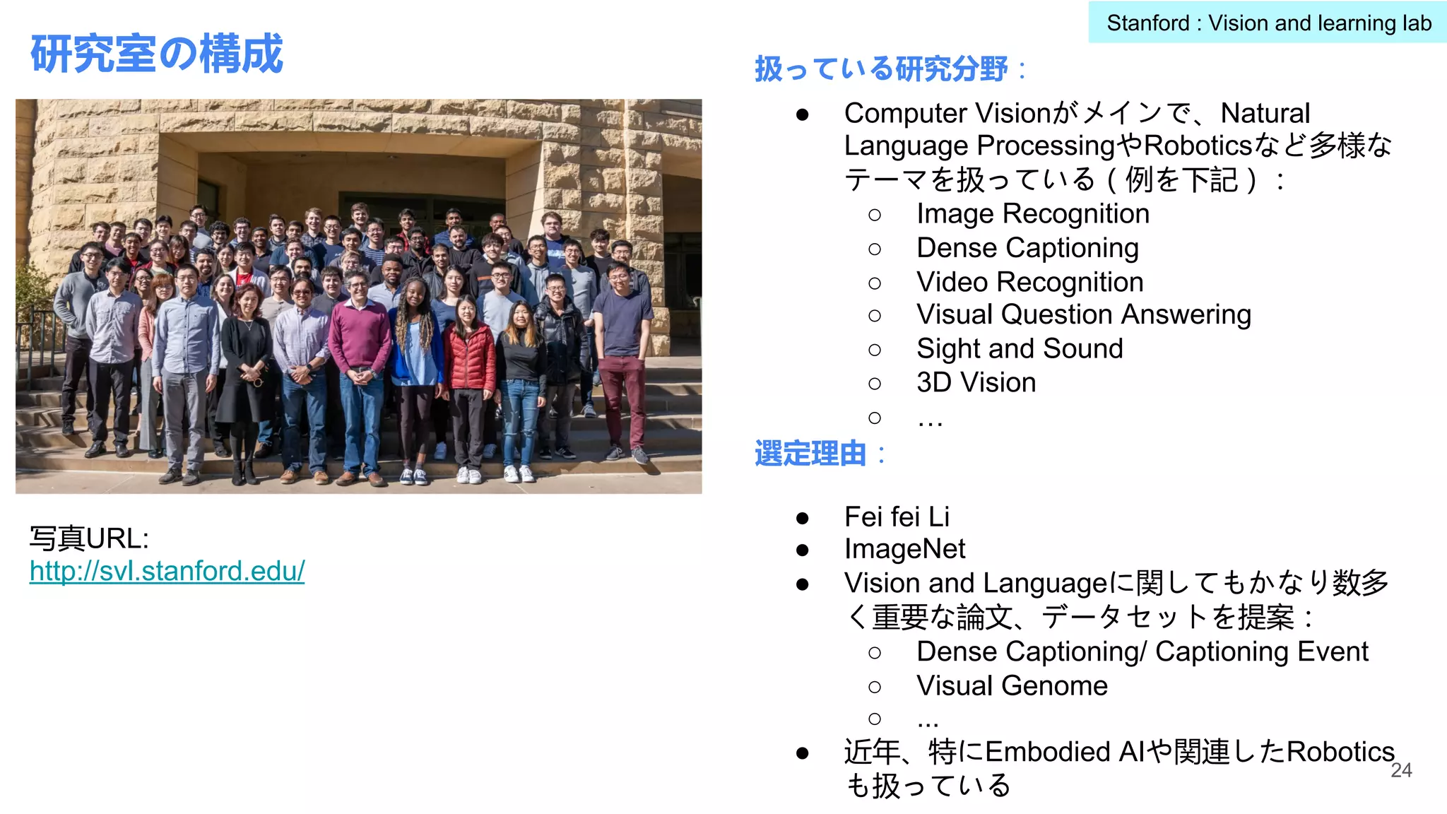 研究室の構成 扱っている研究分野：
選定理由：
● Computer Visionがメインで、Natural
Language ProcessingやRoboticsなど多様な
テーマを扱っている（例を下記）：
○ Image Recognition
○ Dense Captioning
○ Video Recognition
○ Visual Question Answering
○ Sight and Sound
○ 3D Vision
○ …
● Fei fei Li
● ImageNet
● Vision and Languageに関してもかなり数多
く重要な論文、データセットを提案：
○ Dense Captioning/ Captioning Event
○ Visual Genome
○ ...
● 近年、特にEmbodied AIや関連したRobotics
も扱っている
24
写真URL:
http://svl.stanford.edu/
Stanford : Vision and learning lab
 