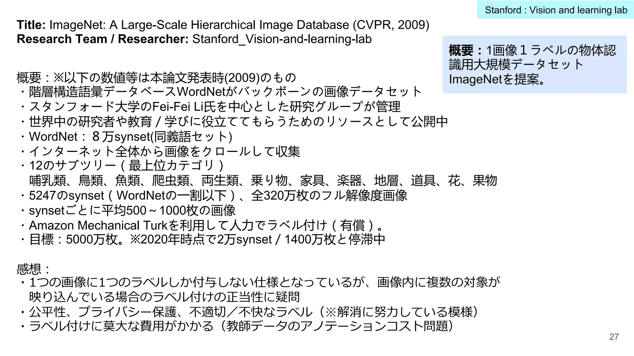 Title: ImageNet: A Large-Scale Hierarchical Image Database (CVPR, 2009)
Research Team / Researcher: Stanford_Vision-and-learning-lab
概要：※以下の数値等は本論文発表時(2009)のもの
・階層構造語彙データベースWordNetがバックボーンの画像データセット
・スタンフォード大学のFei-Fei Li氏を中心とした研究グループが管理
・世界中の研究者や教育／学びに役立ててもらうためのリソースとして公開中
・WordNet：８万synset(同義語セット)
・インターネット全体から画像をクロールして収集
・12のサブツリー（最上位カテゴリ）
哺乳類、鳥類、魚類、爬虫類、両生類、乗り物、家具、楽器、地層、道具、花、果物
・5247のsynset（WordNetの一割以下）、全320万枚のフル解像度画像
・synsetごとに平均500～1000枚の画像
・Amazon Mechanical Turkを利用して人力でラベル付け（有償）。
・目標：5000万枚。※2020年時点で2万synset／1400万枚と停滞中
感想：
・1つの画像に1つのラベルしか付与しない仕様となっているが、画像内に複数の対象が
映り込んでいる場合のラベル付けの正当性に疑問
・公平性、プライバシー保護、不適切／不快なラベル（※解消に努⼒している模様）
・ラベル付けに莫⼤な費⽤がかかる（教師データのアノテーションコスト問題）
27
Stanford : Vision and learning lab
概要：1画像１ラベルの物体認
識用大規模データセット
ImageNetを提案。
 
