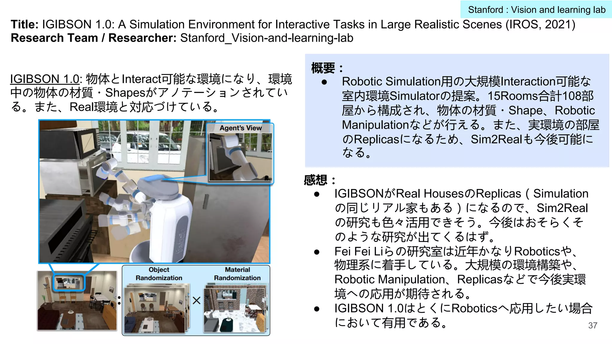 Title: IGIBSON 1.0: A Simulation Environment for Interactive Tasks in Large Realistic Scenes (IROS, 2021)
Research Team / Researcher: Stanford_Vision-and-learning-lab
概要：
● Robotic Simulation用の大規模Interaction可能な
室内環境Simulatorの提案。15Rooms合計108部
屋から構成され、物体の材質・Shape、Robotic
Manipulationなどが行える。また、実環境の部屋
のReplicasになるため、Sim2Realも今後可能に
なる。
感想：
● IGIBSONがReal HousesのReplicas（Simulation
の同じリアル家もある）になるので、Sim2Real
の研究も色々活用できそう。今後はおそらくそ
のような研究が出てくるはず。
● Fei Fei Liらの研究室は近年かなりRoboticsや、
物理系に着手している。大規模の環境構築や、
Robotic Manipulation、Replicasなどで今後実環
境への応用が期待される。
● IGIBSON 1.0はとくにRoboticsへ応用したい場合
において有用である。
IGIBSON 1.0: 物体とInteract可能な環境になり、環境
中の物体の材質・Shapesがアノテーションされてい
る。また、Real環境と対応づけている。
37
Stanford : Vision and learning lab
 