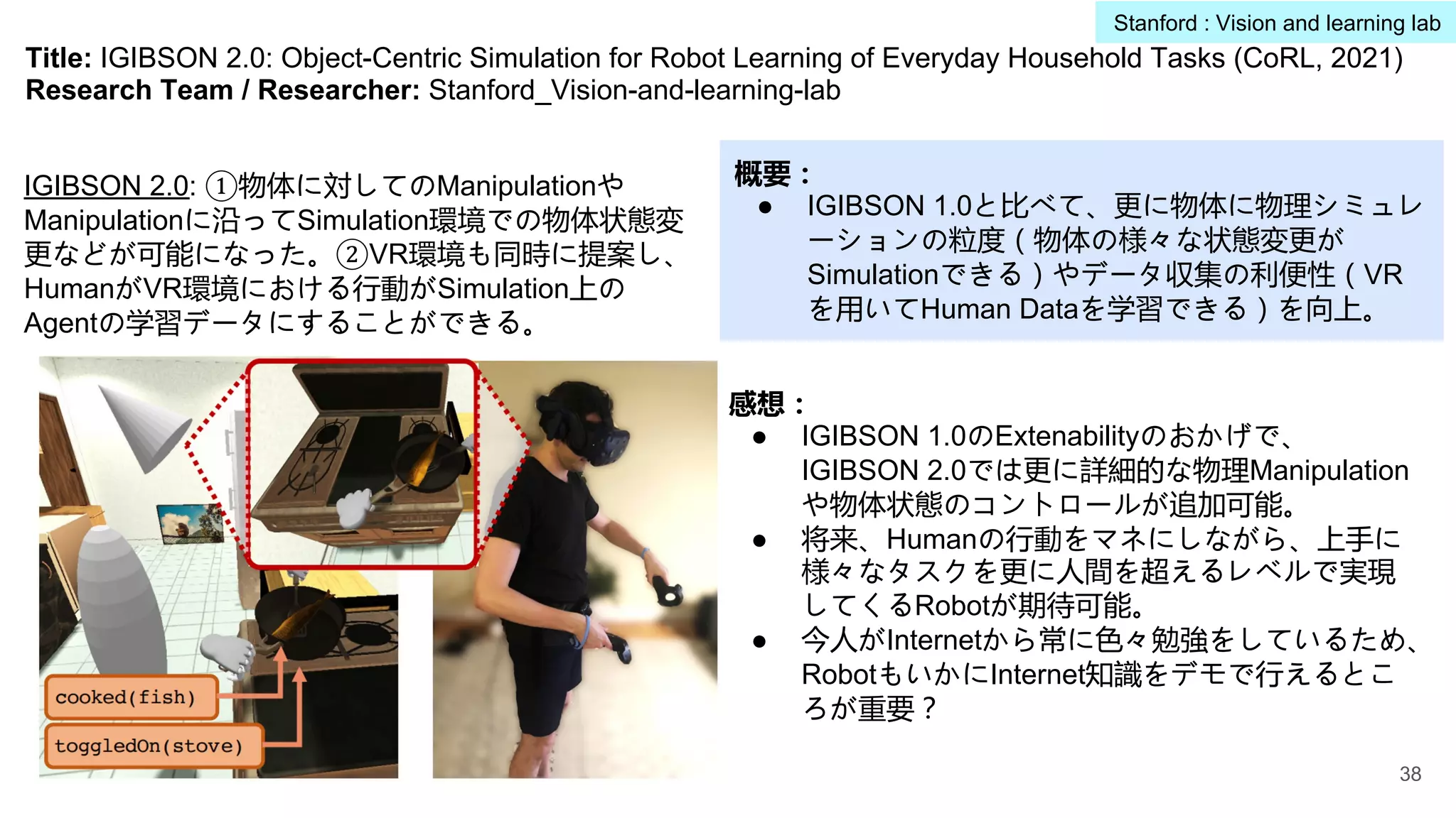 Title: IGIBSON 2.0: Object-Centric Simulation for Robot Learning of Everyday Household Tasks (CoRL, 2021)
Research Team / Researcher: Stanford_Vision-and-learning-lab
概要：
● IGIBSON 1.0と比べて、更に物体に物理シミュレ
ーションの粒度（物体の様々な状態変更が
Simulationできる）やデータ収集の利便性（VR
を用いてHuman Dataを学習できる）を向上。
感想：
● IGIBSON 1.0のExtenabilityのおかげで、
IGIBSON 2.0では更に詳細的な物理Manipulation
や物体状態のコントロールが追加可能。
● 将来、Humanの行動をマネにしながら、上手に
様々なタスクを更に人間を超えるレベルで実現
してくるRobotが期待可能。
● 今人がInternetから常に色々勉強をしているため、
RobotもいかにInternet知識をデモで行えるとこ
ろが重要？
IGIBSON 2.0: ①物体に対してのManipulationや
Manipulationに沿ってSimulation環境での物体状態変
更などが可能になった。②VR環境も同時に提案し、
HumanがVR環境における行動がSimulation上の
Agentの学習データにすることができる。
38
Stanford : Vision and learning lab
 