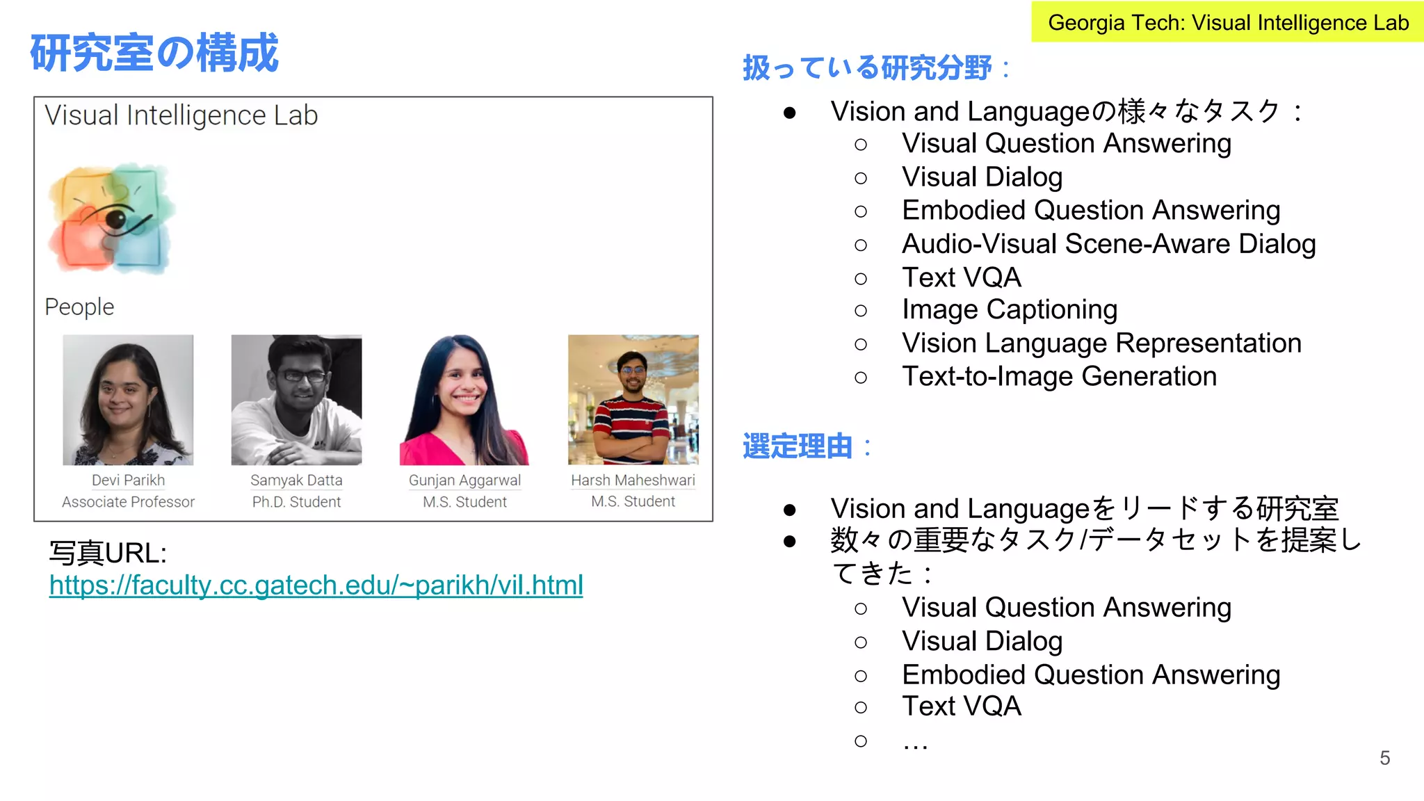 研究室の構成 扱っている研究分野：
選定理由：
● Vision and Languageの様々なタスク：
○ Visual Question Answering
○ Visual Dialog
○ Embodied Question Answering
○ Audio-Visual Scene-Aware Dialog
○ Text VQA
○ Image Captioning
○ Vision Language Representation
○ Text-to-Image Generation
● Vision and Languageをリードする研究室
● 数々の重要なタスク/データセットを提案し
てきた：
○ Visual Question Answering
○ Visual Dialog
○ Embodied Question Answering
○ Text VQA
○ …
写真URL:
https://faculty.cc.gatech.edu/~parikh/vil.html
5
Georgia Tech: Visual Intelligence Lab
 