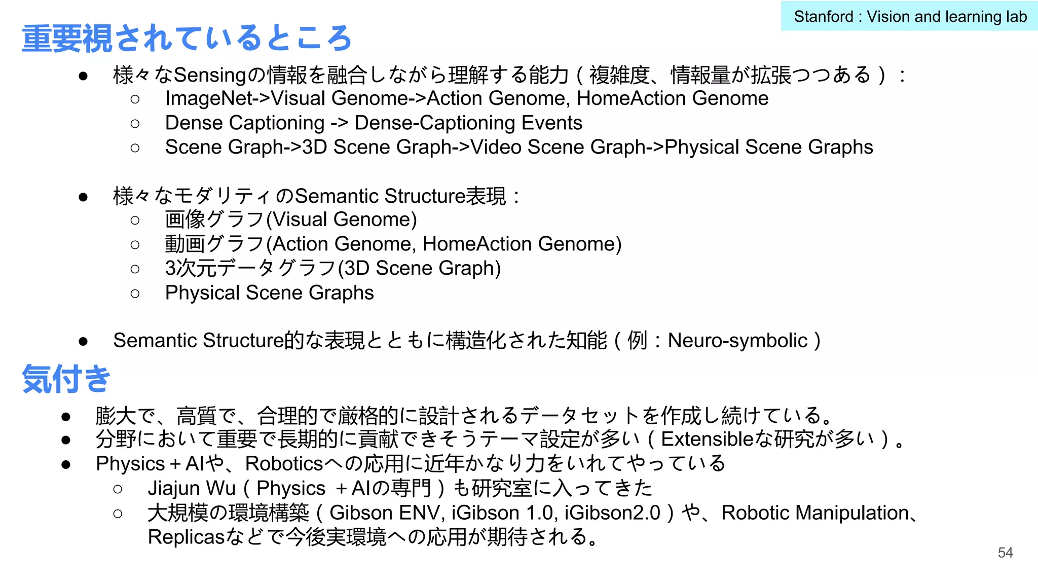 重要視されているところ
● 様々なSensingの情報を融合しながら理解する能力（複雑度、情報量が拡張つつある）：
○ ImageNet->Visual Genome->Action Genome, HomeAction Genome
○ Dense Captioning -> Dense-Captioning Events
○ Scene Graph->3D Scene Graph->Video Scene Graph->Physical Scene Graphs
● 様々なモダリティのSemantic Structure表現：
○ 画像グラフ(Visual Genome)
○ 動画グラフ(Action Genome, HomeAction Genome)
○ 3次元データグラフ(3D Scene Graph)
○ Physical Scene Graphs
● Semantic Structure的な表現とともに構造化された知能（例：Neuro-symbolic）
● 膨大で、高質で、合理的で厳格的に設計されるデータセットを作成し続けている。
● 分野において重要で長期的に貢献できそうテーマ設定が多い（Extensibleな研究が多い）。
● Physics＋AIや、Roboticsへの応用に近年かなり力をいれてやっている
○ Jiajun Wu（Physics ＋AIの専門）も研究室に入ってきた
○ 大規模の環境構築（Gibson ENV, iGibson 1.0, iGibson2.0）や、Robotic Manipulation、
Replicasなどで今後実環境への応用が期待される。
54
Stanford : Vision and learning lab
気付き
 