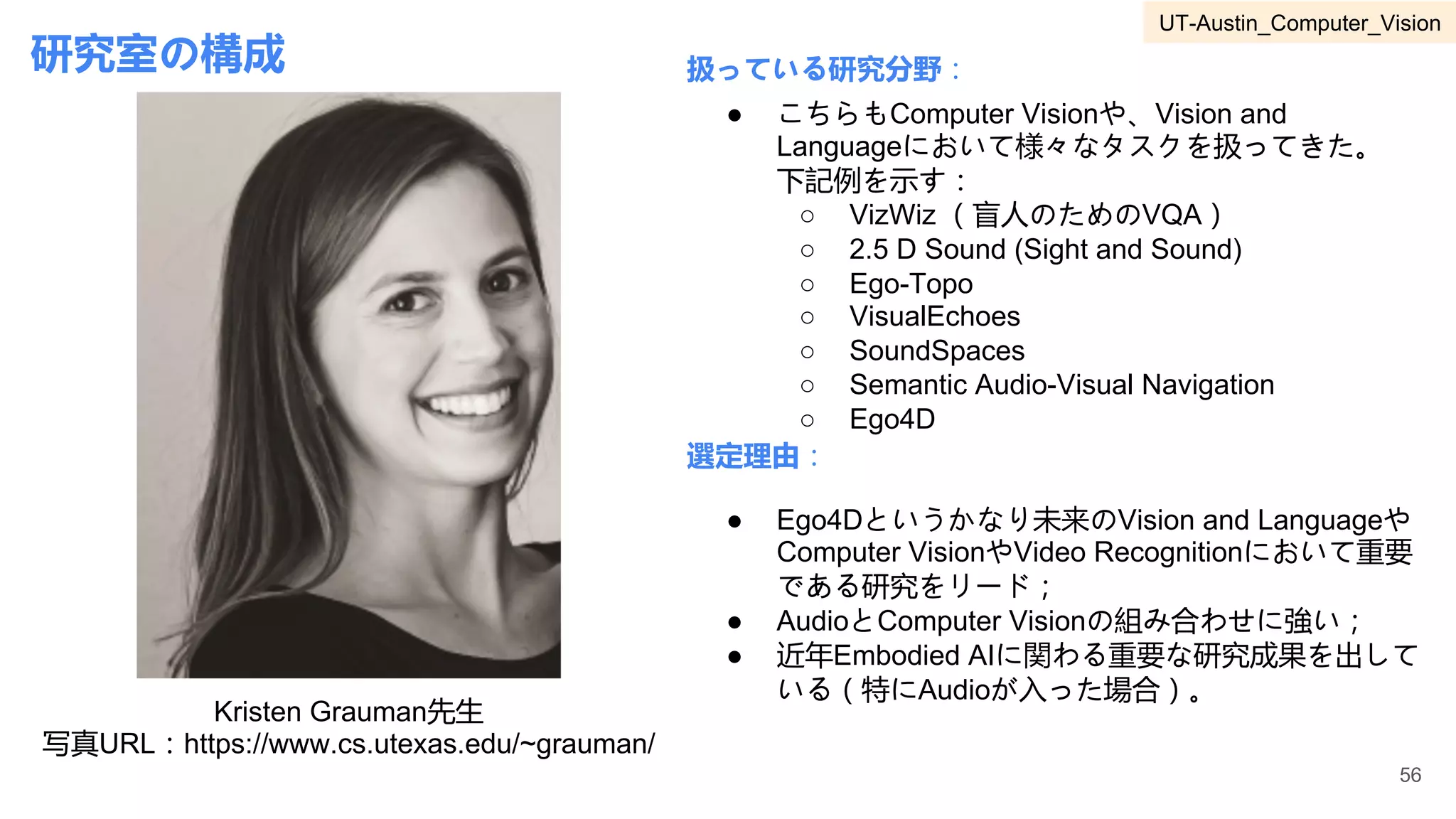研究室の構成
Kristen Grauman先生
写真URL：https://www.cs.utexas.edu/~grauman/
扱っている研究分野：
選定理由：
● こちらもComputer Visionや、Vision and
Languageにおいて様々なタスクを扱ってきた。
下記例を示す：
○ VizWiz （盲人のためのVQA）
○ 2.5 D Sound (Sight and Sound)
○ Ego-Topo
○ VisualEchoes
○ SoundSpaces
○ Semantic Audio-Visual Navigation
○ Ego4D
● Ego4Dというかなり未来のVision and Languageや
Computer VisionやVideo Recognitionにおいて重要
である研究をリード；
● AudioとComputer Visionの組み合わせに強い；
● 近年Embodied AIに関わる重要な研究成果を出して
いる（特にAudioが入った場合）。
56
UT-Austin_Computer_Vision
 