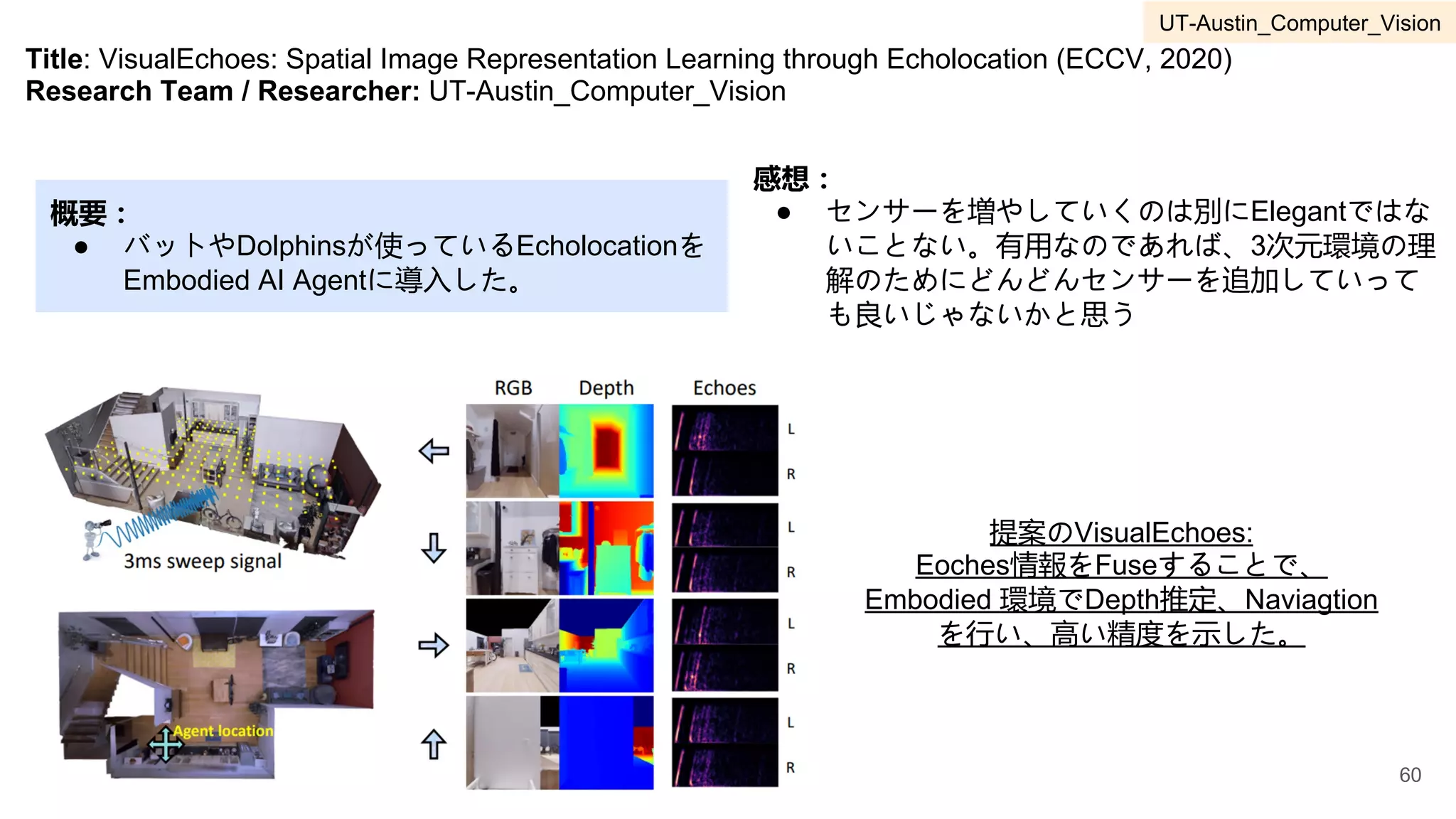 Title: VisualEchoes: Spatial Image Representation Learning through Echolocation (ECCV, 2020)
Research Team / Researcher: UT-Austin_Computer_Vision
概要：
● バットやDolphinsが使っているEcholocationを
Embodied AI Agentに導入した。
感想：
● センサーを増やしていくのは別にElegantではな
いことない。有用なのであれば、3次元環境の理
解のためにどんどんセンサーを追加していって
も良いじゃないかと思う
提案のVisualEchoes:
Eoches情報をFuseすることで、
Embodied 環境でDepth推定、Naviagtion
を行い、高い精度を示した。
60
UT-Austin_Computer_Vision
 
