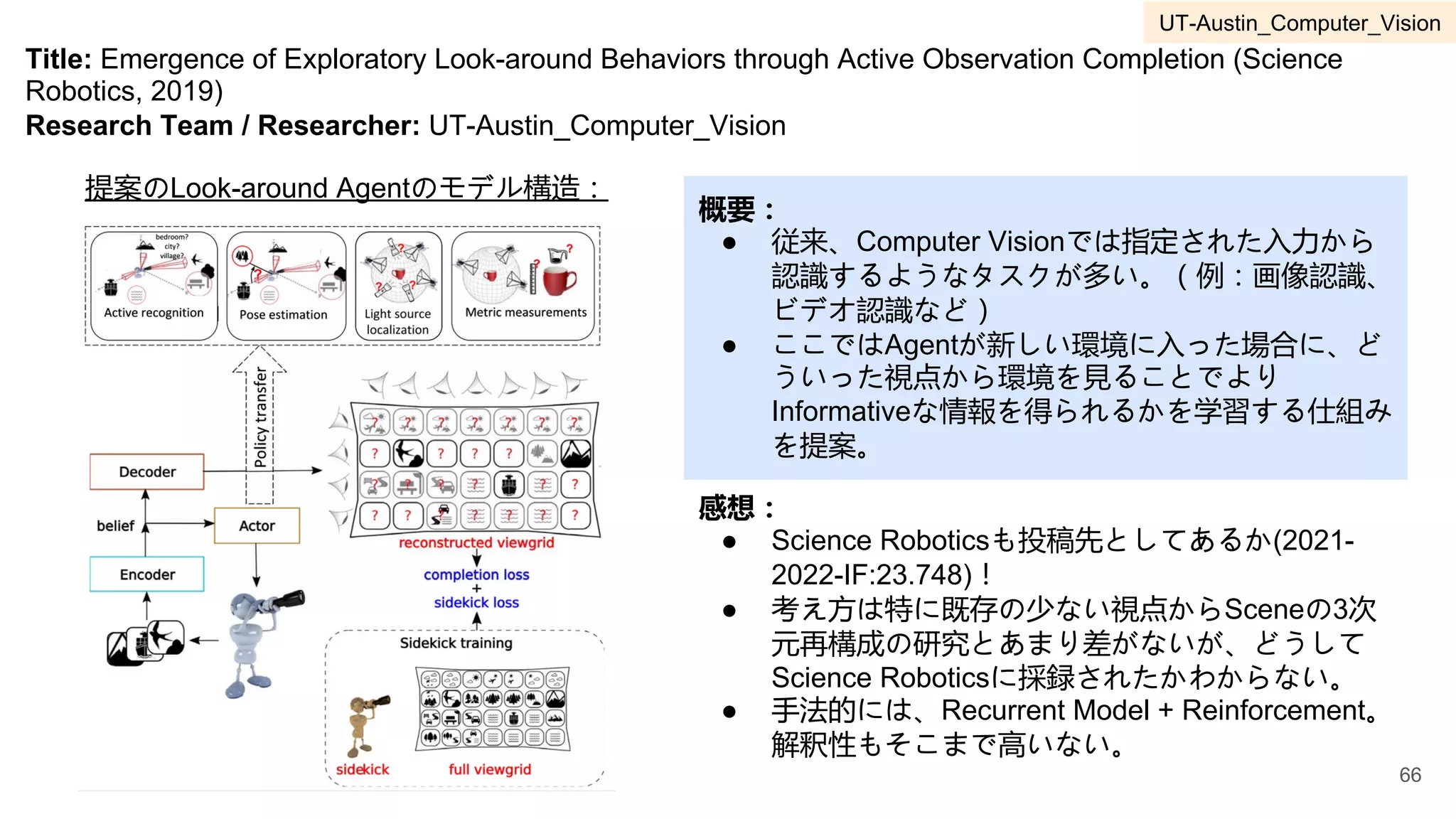 Title: Emergence of Exploratory Look-around Behaviors through Active Observation Completion (Science
Robotics, 2019)
Research Team / Researcher: UT-Austin_Computer_Vision
概要：
● 従来、Computer Visionでは指定された入力から
認識するようなタスクが多い。（例：画像認識、
ビデオ認識など）
● ここではAgentが新しい環境に入った場合に、ど
ういった視点から環境を見ることでより
Informativeな情報を得られるかを学習する仕組み
を提案。
感想：
● Science Roboticsも投稿先としてあるか(2021-
2022-IF:23.748)！
● 考え方は特に既存の少ない視点からSceneの3次
元再構成の研究とあまり差がないが、どうして
Science Roboticsに採録されたかわからない。
● 手法的には、Recurrent Model + Reinforcement。
解釈性もそこまで高いない。
提案のLook-around Agentのモデル構造：
66
UT-Austin_Computer_Vision
 