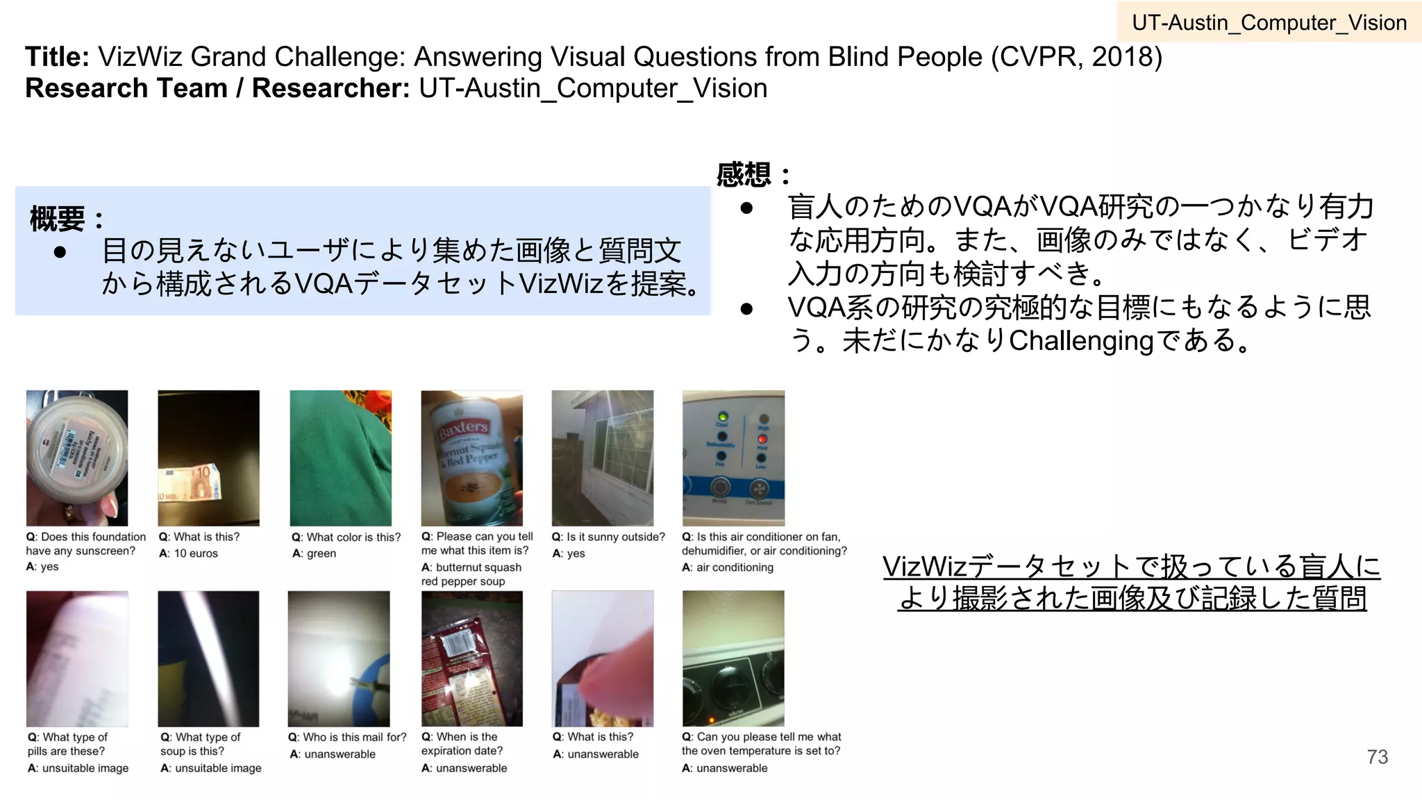 Title: VizWiz Grand Challenge: Answering Visual Questions from Blind People (CVPR, 2018)
Research Team / Researcher: UT-Austin_Computer_Vision
概要：
● 目の見えないユーザにより集めた画像と質問文
から構成されるVQAデータセットVizWizを提案。
感想：
● 盲人のためのVQAがVQA研究の一つかなり有力
な応用方向。また、画像のみではなく、ビデオ
入力の方向も検討すべき。
● VQA系の研究の究極的な目標にもなるように思
う。未だにかなりChallengingである。
VizWizデータセットで扱っている盲人に
より撮影された画像及び記録した質問
73
UT-Austin_Computer_Vision
 