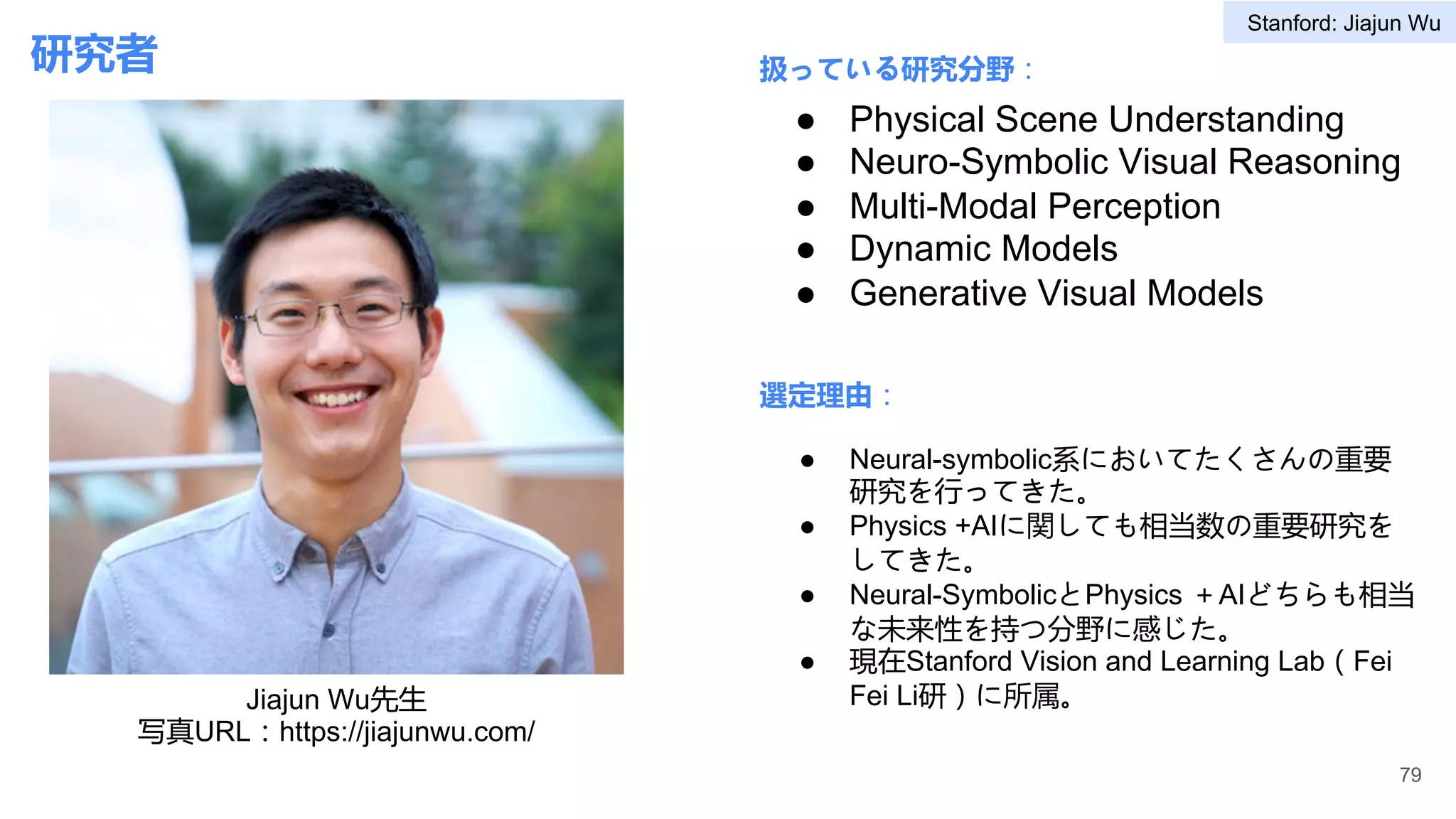 研究者 扱っている研究分野：
選定理由：
● Physical Scene Understanding
● Neuro-Symbolic Visual Reasoning
● Multi-Modal Perception
● Dynamic Models
● Generative Visual Models
● Neural-symbolic系においてたくさんの重要
研究を行ってきた。
● Physics +AIに関しても相当数の重要研究を
してきた。
● Neural-SymbolicとPhysics ＋AIどちらも相当
な未来性を持つ分野に感じた。
● 現在Stanford Vision and Learning Lab（Fei
Fei Li研）に所属。
79
Jiajun Wu先生
写真URL：https://jiajunwu.com/
Stanford: Jiajun Wu
 